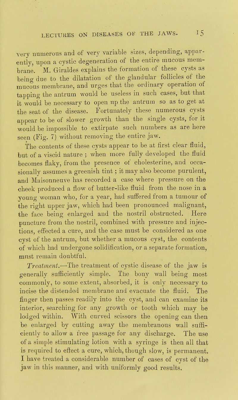very numerous and of very variable sizes, depending, appar- ently, upon a cystic degeneration of the entire mucous mem- brane. M. Giraldes explains the formation of these cysts as being due to the dilatation of the glandular follicles of the mucous membrane, and urges that the ordinary operation of tapping the antrum would be useless in such cases, but that it would be necessary to open up the antrum so as to get at the seat of the disease. Fortunately these numerous cysts appear to be of slower growth than the single cysts, for it would be impossible to extirpate such numbers as are here seen (Fig. 7) without removing the entire jaw. The contents of these cysts appear to be at first clear fluid, but of a viscid nature ; when more fully developed the fluid becomes flaky, from the presence of cholesterine, and occa- sionally assumes a greenish tint; it may also become purulent, and Maisonneuve has recorded a case where pressure on the cheek produced a flow of butter-like fluid from the nose in a young woman who, for a year, had suffered from a tumour of the right upper jaw, which had been pronounced malignant, the face being enlarged and the nostril obstructed. Here puncture from the nostril, combined with pressure and injec- tions, effected a cure, and the case must be considered as one cyst of the antrum, but whether a mucous cyst, the contents of which had undergone solidification, or a separate formation, must remain doubtful. Treatment.—'The treatment of cystic disease of the jaw is generally sufiiciently simple. The bony wall being most comuionly, to some extent, absorbed, it is only necessary to incise the distended membrane and evacuate the fluid. The finger then passes readily into the cyst, and can examine its interior, searching for any growth or tooth which may be lodged within. With curved scissors the opening can then be enlarged by cutting away the membranous wall suffi- ciently to allow a free passage for any discharge. The use of a simple stimulating lotion with a syringe is then all that is required to effect a cure, which, though slow, is permanent. I have treated a considerable number of cases of cyst of the jaw in this manner, and with uniformly good results.