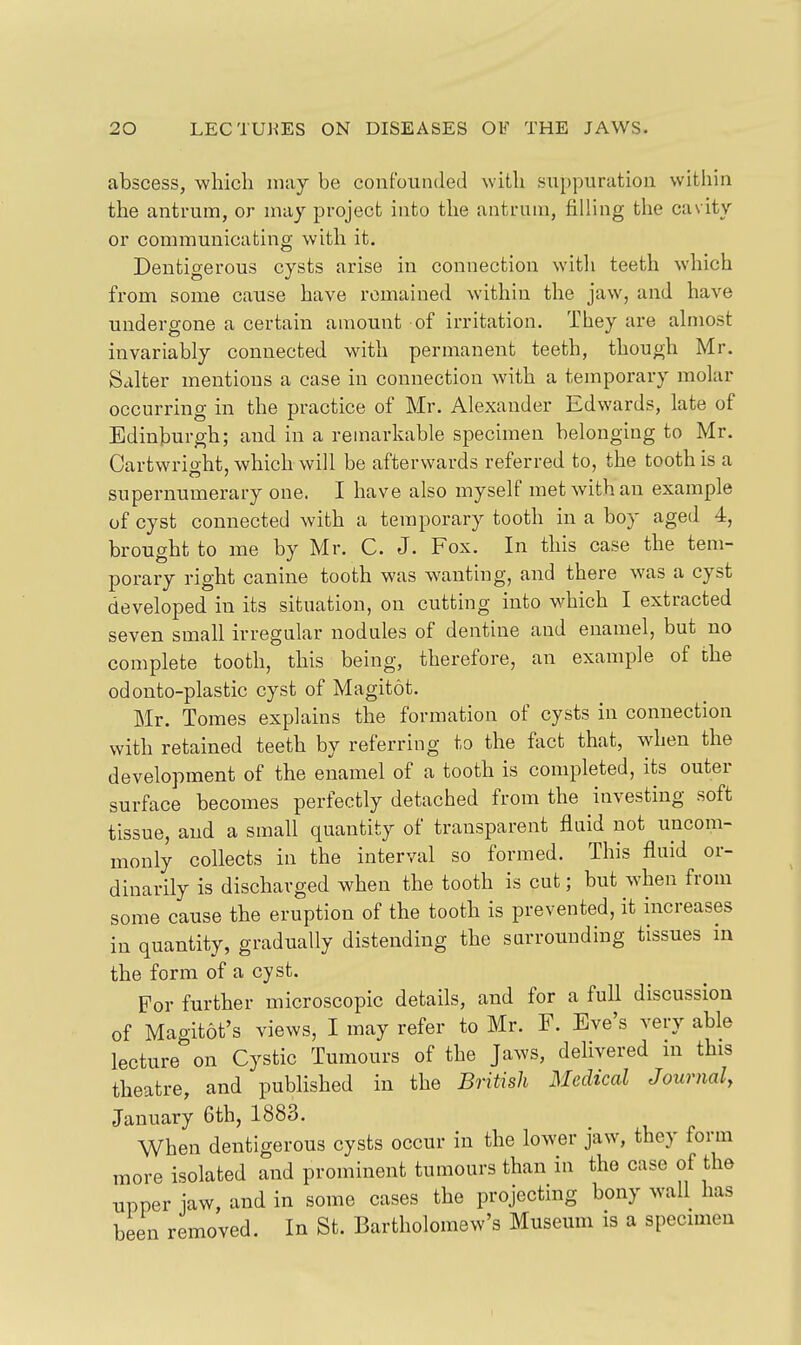 abscess, which may be confounded with suppuration within the antrum, or may project into the antrum, filling the cavity or communicating with it. Deutigerous cysts arise in connection with teeth which from some cause have remained within the jaw, and have undergone a certain amount of irritation. They are almost invariably connected with permanent teeth, though Mr. Salter mentions a case in connection with a temporary molar occurring in the practice of Mr. Alexander Edwards, late of Edinburgh; and in a remarkable specimen belonging to Mr. Cartwrio-ht, which will be afterwards referred to, the tooth is a supernumerary one. I have also myself met with an example of cyst connected with a temporary tooth in a boy aged 4, brought to me by Mr. C. J. Fox. In this case the tem- porary right canine tooth was wanting, and there was a cyst developed in its situation, on cutting into which I extracted seven small irregular nodules of dentine and enamel, but no complete tooth, this being, therefore, an example of the odonto-plastic cyst of Magitot. Mr. Tomes explains the formation of cysts in connection with retained teeth by referring to the fact that, when the development of the enamel of a tooth is completed, its outer surface becomes perfectly detached from the investing soft tissue, and a small quantity of transparent fluid not uncom- monly collects in the interval so formed. This fluid or- dinarily is discharged when the tooth is cut; but when from some cause the eruption of the tooth is prevented, it increases in quantity, gradually distending the surrounding tissues in the form of a cyst. For further microscopic details, and for a full discussion of Magitot's views, I may refer to Mr. F. Eve's very able lecture on Cystic Tumours of the Jaws, delivered in this theatre, and published in the British Medical Journal, January 6th, 1883, When deutigerous cysts occur in the lower jaw, they form more isolated and prominent tumours than in tho case of the upper iaw, and in some cases the projecting bony wall has been removed. In St. Bartholomew's Museum is a specimen