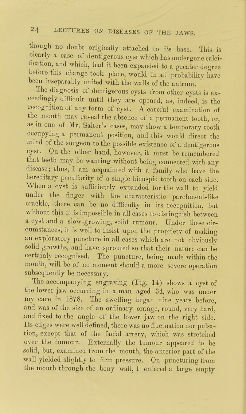 though no doubt originally attached to its base. This is clearly a case of dentigerous cyst which has undergone calci- hcatiou, and which, had it been expanded to a greater degree before this change took place, would in all probability have been inseparably united with the walls of the antrum.  The diagnosis of dentigerous cysts from other cysts is ex- ceedingly difficult until they are opened, as, indeed, is the recognition of any form of cyst. A careful examination of the mouth may reveal the absence of a permanent tooth, or, as HI one of Mr. Salter's cases, may show a temporary tooth occupying a permanent position, and this w^ould direct the mind of the surgeon to the possible existence of a dentigerous cyst. On the other hand, however, it must be remembered that teeth may be wanting without being connected with any disease; thus, I am acquainted with a family who have the hereditary peculiarity of a single bicuspid tooth on each side. When a cyst is sufficiently expanded for the wall to yield under the finger with the characteristic parchment-like crackle, there can be no difficulty in its recognition, but without this it is impossible in all cases to distinguish between a cyst and a slow-growing, solid tumour. Under these cir- cumstances, it is well to insist upon the propriety of making an exploratory puncture in all cases which are not obviously solid growths, and have sprouted so that their nature can be certainly recognised. The puncture, being made within the mouth, will be of no moment should a more severe operation subsequently be necessary. The accompanying engraving (Fig. 14) shows a cyst of the lower jaw occurring in a man aged 34, who was under my care in 1878. The swelling began nine years before, and was of the size of an ordinary orange, round, veiy hard, and fixed to the angle of the lower jaw on the right side. Its edges were well defined, there was no fluctuation nor pulsa- tion, except that of the facial artery, which was stretched over the tumour. Externally the tumour appeared to be solid, but, examined from the mouth, the anterior part of the wall yielded slightly to firm pressure. On puncturing from the mouth through the bony wall, I entered a large empty