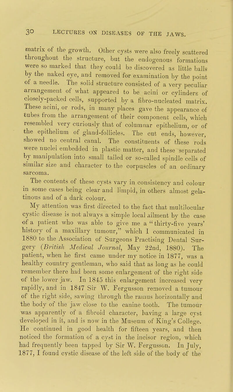 matrix of the growth. Other cysts were also freely scattered throughout the structure, but the endogenous formations were so marked that they could be discovered as little balls by the naked eye, and removed for examination by the point of a needle. The solid structure consisted of a very peculiar arrangement of what appeared to be acini or cylinders of closely-packed cells, supported by a fibro-nucleated matrix. These acini, or rods, in many places gave the appearance of tubes from the arrangement of their component cells, which resembled very curiously that of columnar epithelium, or of the epithelium of gland-follicles. The cut ends, however, showed no central canal. The constituents of these rods were nuclei embedded in plastic matter, and these separated by manipulation into small tailed or so-called spindle cells of similar size and character to the corpuscles of an ordinary sarcoma. The contents of these cysts vary in consistency and colour in some cases being clear and limpid, in others almost gela- tinous and of a dark colour. My attention was first directed to the fact that raultilocular cystic disease is not always a simple local ailment by the case of a patient who was able to give me a  thirty-five years' history of a maxillary tumour, which 1 communicated in 1880 to the Association of Surgeons Practising Dental Sur- .gery (British Medical Journal, May 22nd, 1880). The patient, when he first came under my notice in 1877, was a healthy country gentleman, who said that as long as he could remember there had been som.e enlargement of the right side of the lower jaw. In 1815 this enlargement increased very rapidly, and in 1847 Sir W. Fergusson removed a tumour of the right side, sawing through the ramus horizontally and the body of the jaw close to the canine tooth. The tumour was apparently of a fibroid character, having a large cyst -developed in it, and is now in the Museum of Kind's CoUeo-e. He continued in good health for fifteen years, and then noticed the formation of a cyst in the incisor region, which iad frequently been tapped by Sir W. Fergusson. In July, 1877, I found cystic disease of the left side of the body of the