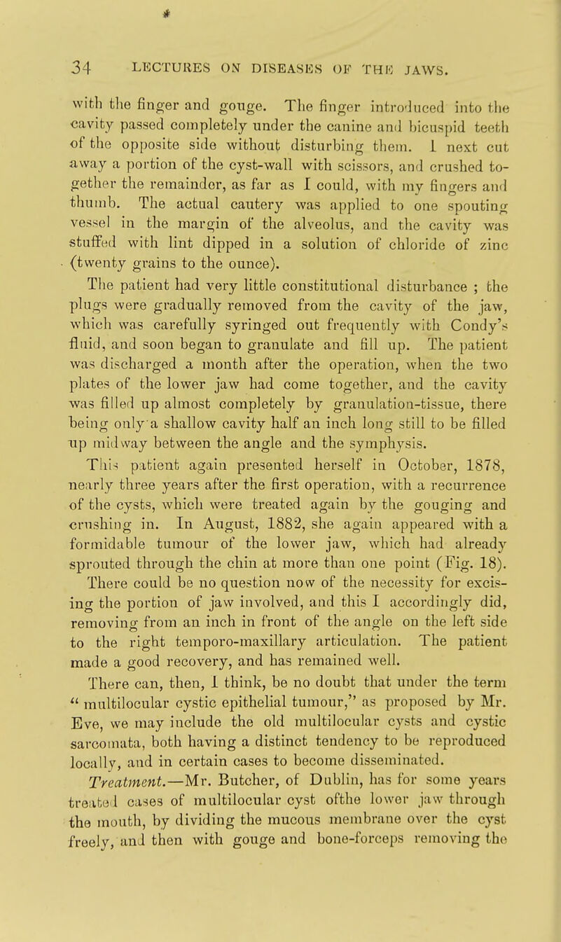 with the finger and gonge. The finger introduced into the cavity passed completely under the canine and bicuspid teeth of the opposite side without disturbing them, i next cut away a portion of the cyst-wall with scissors, and crushed to- gether the remainder, as far as I could, with my fingers and thumb. The actual cautery was applied to one spouting vessel in the margin of the alveolus, and the cavity was stuffed with lint dipped in a solution of chloride of zinc (twenty grains to the ounce). The patient had very little constitutional disturbance ; the plugs were gradually removed from the cavity of the jaw, which was carefully syringed out frequently with Condy's fluid, and soon began to granulate and fill up. The patient was discharged a month after the operation, when the two plates of the lower jaw had come together, and the cavity was filled up almost completely by granulation-tissue, there being only a shallow cavity half an inch long still to be filled Tip midway between the angle and the symphysis. This patient again presented herself in October, 1878, ■nearly three years after the first operation, with a recurrence of the cysts, which were treated again by the gouging and cmshiiig in. In August, 1882, she again appeared with a formidable tumour of the lower jaw, which had already sprouted through the chin at more than one point (Fig. 18). There could be no question now of the necessity for excis- ing the portion of jaw involved, and this I accordingly did, removing: from an inch in front of the ano-le on the left side to the right temporo-maxillary articulation. The patient made a good recovery, and has remained well. There can, then, i think, be no doubt that under the term  multilocular cystic epithelial tumour, as proposed by Mr. Eve, we may include the old multilocular cysts and cystic sarcomata, both having a distinct tendency to be reproduced locally, and in certain cases to become disseminated. Treatment.—Mr. Butcher, of Dublin, has for some years treated cases of multilocular cyst ofthe lower jaw through the mouth, by dividing the mucous membrane over the cyst freelv, and then with gouge and bone-forceps removing the