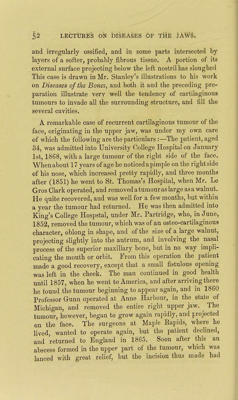 and irregularly ossified, and in some parts intersected by layers of a softer, probably fibrous tissue. A portion of its external surface projecting below the left nostril has sloughed This case is drawn in Mr. Stanley's illustrations to his work on Diseases of the Bones, and both it and the preceding pre- paration illustrate very well the tendency of cartilaginous tumours to invade all the surrounding structure, and fill the several cavities. A remarkable case of recurrent cartilaginous tumour of the face, originating in the upper jaw, was under my own care of which the following are the particulars :—The patient, aged 34, was admitted into University College Hospital on January 1st, 1868, with a large tumour of the right side of the face. When about 17 years of age he noticed a pimple on the right side of his nose, which increased pretty rapidly, and three months after (1851) he went to St. Thomas's Hospital, when Mr, Le Gros Clark operated, and removed a tumour as large as a walnut. He quite recovered, and was well for a few months, but within a year the tumour had returned. He was then admitted into King's College Hospstal, under Mr. Partridge, who, in June, 1852, removed the tumour, which was of an osteo-cartilaginous character, oblong in shape, and of the size of a large walnut, projecting slightly into the antrum, and involving the nasal process of the superior maxillary bone, but in no way impli- cating the mouth or orbit. From this operation the patient made a good recovery, except that a small fistulous opening was left in the cheek. The man continued in good health until 1857, when he went to America, and after arriving there he found the tumour beginning to appear again, and in 1860 Professor Gunn operated at Anne Harbour, in the state of Michigan, and removed the entire right upper jaw. ^ The tumour, however, began to grow again rapidly, and projected on the face. The surgeons at Maple Rapids, where he lived, wanted to operate again, but the patient declined, and returned to England in 1865. Soon after this an abscess formed in the upper part of the tumour, which was lanced with great relief, but the incision thus made had