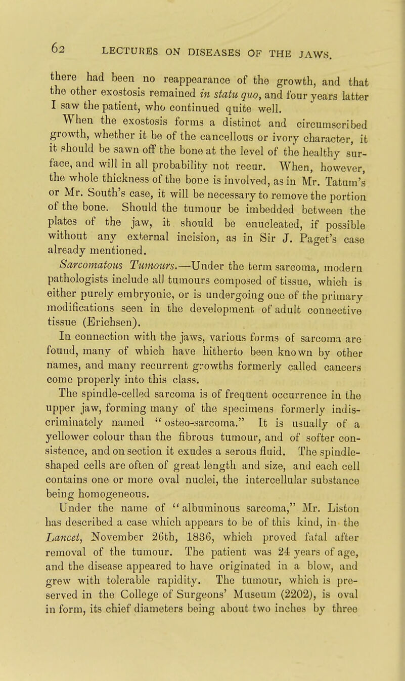 there had been no reappearance of the growth, and that the other exostosis remained in statu quo, and four years latter I saw the patient, who continued quite well. When the exostosis forms a distinct and circumscribed growth, whether it be of the cancellous or ivory character, it it should be sawn off the bone at the level of the healthy sur- face, and will in all probability not recur. When, however, the whole thickness of the bone is involved, as in Mr. Tatum's or Mr. South's case, it will be necessary to remove the portion of the bone. Should the tumour be imbedded between the plates of the jaw, it should be enucleated, if possible without any external incision, as in Sir J. Paget's case already mentioned. Sarcomatous Tumours.—Under the term sarcoma, modern pathologists include all tumours composed of tissue, which is either purely embryonic, or is undergoing one of the primary modifications seen in the development of adult connective tissue (Erichsen). In connection with the jaws, various forms of sarcoma are found, many of which have hitherto been known by other names, and many recurrent growths formerly called cancers come properly into this class. The spindle-celled sarcoma is of frequent occurrence in the upper jaw, forming many of the specimens formerly indis- criminately named  osteo-sarcoma. It is usually of a yellower colour than the fibrous tumour, and of softer con- sistence, and on section it exudes a serous fluid. The spindle- shaped cells are often of great length and size, and each cell contains one or more oval nuclei, the intercellular substance being homogeneous. Under the name of albuminous sarcoma, Mr. Listen has described a case which appears to be of this kind, in the Lancet, November 26th, 1836, which proved fatal after removal of the tumour. The patient was 24 years of age, and the disease appeared to have originated in a blow, and grew with tolerable rapidity. The tumour, which is pre- served in the College of Surgeons' Museum (2202), is oval in form, its chief diameters being about two inches by three