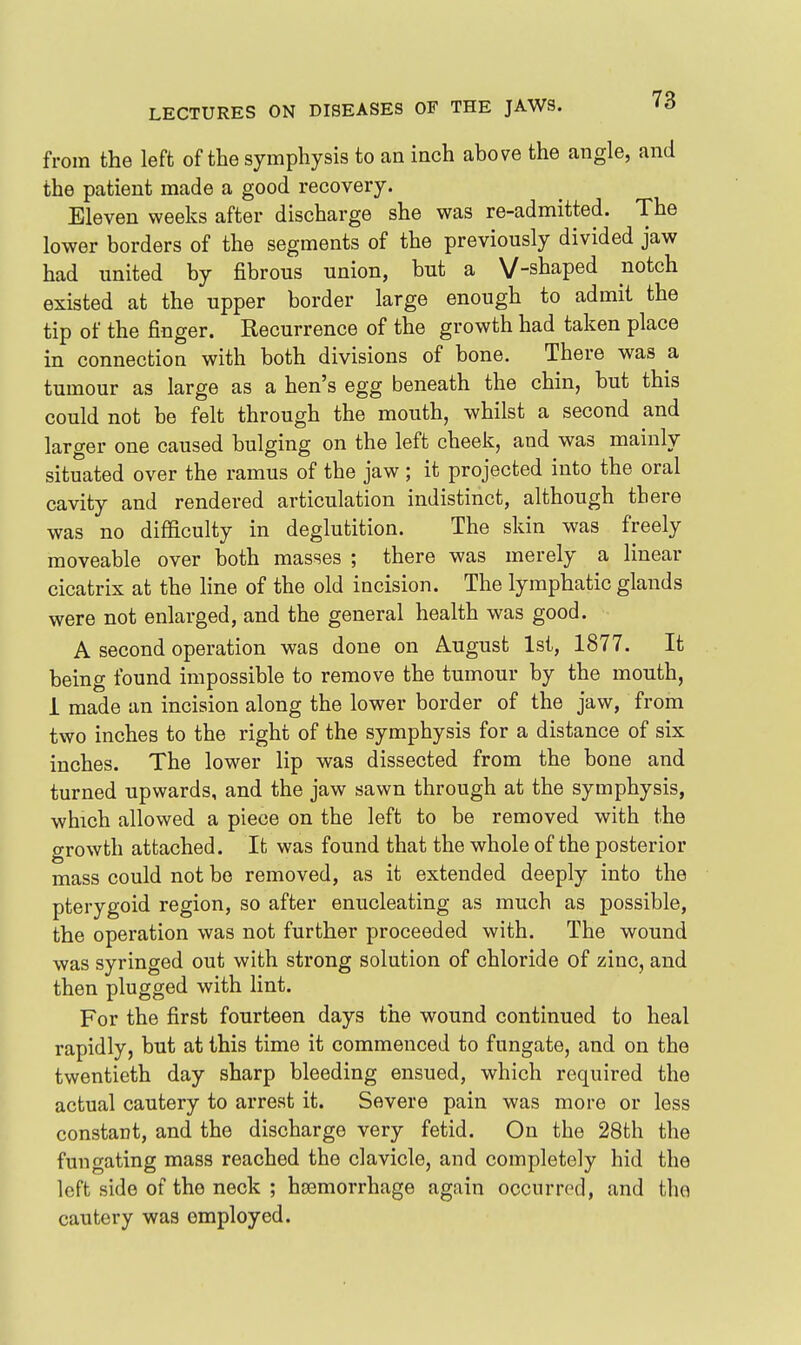 from the left of the symphysis to an inch above the angle, and the patient made a good recovery. Eleven weeks after discharge she was re-admitted. The lower borders of the segments of the previously divided jaw had united by fibrous union, but a V-shaped notch existed at the upper border large enough to admit the tip of the finger. Recurrence of the growth had taken place in connection with both divisions of bone. There was a tumour as large as a hen's egg beneath the chin, but this could not be felt through the mouth, whilst a second and larger one caused bulging on the left cheek, and was mainly situated over the ramus of the jaw ; it projected into the oral cavity and rendered articulation indistinct, although there was no difficulty in deglutition. The skin was freely moveable over both masses ; there was merely a linear cicatrix at the Hue of the old incision. The lymphatic glands were not enlarged, and the general health was good. A second operation was done on August 1st, 1877. It being found impossible to remove the tumour by the mouth, 1 made an incision along the lower border of the jaw, from two inches to the right of the symphysis for a distance of six inches. The lower lip was dissected from the bone and turned upwards, and the jaw sawn through at the symphysis, which allowed a piece on the left to be removed with the growth attached. It was found that the whole of the posterior mass could not be removed, as it extended deeply into the pterygoid region, so after enucleating as much as possible, the operation was not further proceeded with. The wound was syringed out with strong solution of chloride of zinc, and then plugged with lint. For the first fourteen days the wound continued to heal rapidly, but at this time it commenced to fungate, and on the twentieth day sharp bleeding ensued, which required the actual cautery to arrest it. Severe pain was more or less constant, and the discharge very fetid. On the 28th the fungating mass reached the clavicle, and completely hid the left side of the neck ; hjBmorrhage again occurred, and tho cautery was employed.