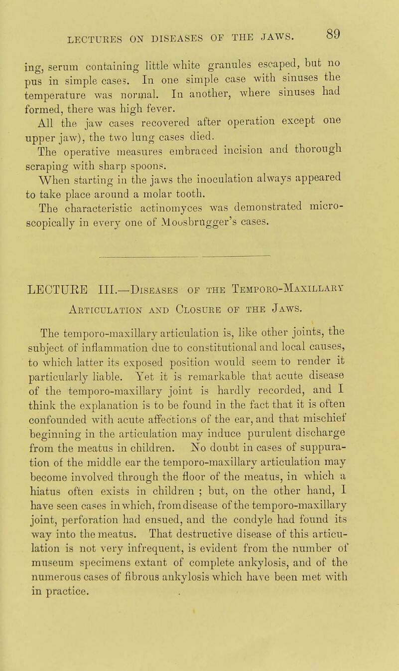 ing, sernm containing little white granules escaped, but no pus in simple cases. In one simple case with sinuses the temperature was normal. In another, where sinuses had formed, there was high fever. All the jaw cases recovered after operation except one upper jaw), the two lung cases died. The operative measures embraced incision and thorough scraping with sharp spoons. When starting in the jaws the inoculation always appeared to take place around a molar tooth. The characteristic actinomyces was demonstrated micro- scopically in every one of MousbrUgger's cases. LECTUEE III.—Diseases of the Temporo-Maxillaei' Articulation and Closure of the Jaws. The temporo-maxillary articulation is, like other joints, the subject of inflammation due to constitutional and local causes, to which latter its exposed position Avould seem to render it particularly liable. Yet it is remarkable that acute disease of the temporo-maxillary joint is hardly recorded, and I think the explanation is to be found in the fact that it is often confounded with acute affections of the ear, and that mischief beginning in the articulation may induce purulent discharge from the meatus in children. No doubt in cases of suppura- tion of the middle ear the temporo-maxillary articulation may become involved through the floor of the meatus, in which a hiatus often exists in children ; but, on the other hand, I have seen cases in which, from disease of the temporo-maxillary joint, perforation had ensued, and the condyle had found its way into the meatus. That destructive disease of this articu- lation is not very infrequent, is evident from the number of museum specimens extant of complete ankylosis, and of the numerous cases of fibrous ankylosis which have been met with in practice.