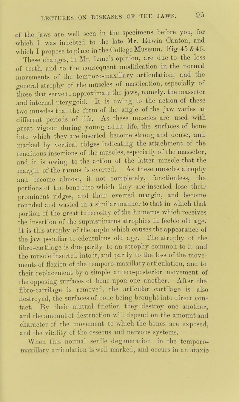 of the iaws are well seen in the specimens before yon, for which i was indebted to the late Mr. Edwin Canton, and which I propose to place in the College Museum. Fig 45 &4G. These chauges, in Mr. Lane's opinion, are due to the loss of teeth, and to the consequent modification in the normal movements of the temporo-maxillary articulation, and the general atrophy of the muscles of mastication, especially of those that serve to approximate the jaws, namely, the masseter and internal pterygoid. It is owing to the action of these two mnscles that the form of the angle of the jaw varies at different periods of life. As these muscles are used with great vigour during young adult life, the surfaces of bone into which they are inserted become strong and dense, and marked by vertical ridges indicating the attachment of the tendinous insertions of the muscles, especially of the masseter, and it is owing to the action of the latter muscle that the maro-in of the ramus is everted. As these muscles atrophy and become almost, if not completely, functionless, the portions of the bone into which they are inserted lose their prominent ridges, and their everted margin, and become rounded and wasted in a similar manner to that in which that portion of the great tuberosity of the humerus which receives the insertion of the supraspinatus atrophies in feeble old age. It is this atrophy of the angle which causes the appearance of the jaw peculiar to edentulous old age. The atrophy of the fibro-cartilage is due partly to an atrophy common to it and the muscle inserted into it, and partly to the loss of the move- ments of flexion of the temporo-maxillary articulation, and to their replacement by a simple antero-posterior movement of the opposing surfaces of bone upon one another. Aftgr the fibro-cartilage is removed, the articular cartilage is also destroyed, the surfaces of bone being brought into direct con- tact. By their mutual friction they destroy one another, and the amount of destruction will depend on the amount and character of the movement to which the bones are exposed, and the vitality of the osseous and nervous systems. When this normal senile deg meration in the temporo- maxillary articulation is well marked, and occurs in an ataxic