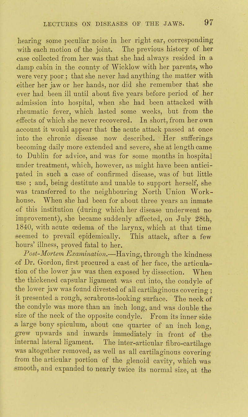 hearing some peculiar noise in her right ear, corresponding with each motion of the joint. The previous history of her •case collected from her was that she had always resided in a damp cabin in the county of Wicklow with her parents, who were very poor ; that she never had anything the matter with either her jaw or her hands, nor did she remember that she ever had been ill until about five years before period of her admission into hospital, when she had been attacked with rheumatic fever, which lasted some weeks, but from the ■/^fi'ects of which she never recovered. In short, from her own account it would appear that the acute attack passed at once into the chronic disease now described. Her sufferings becoming daily more extended and severe, she at length came to Dublin for advice, and was for some months in hospital under treatment, which, however, as might have been antici- pated in such a case of confirmed disease, was of but little use ; and, being destitute and unable to support herself, she was transferred to the neighbourino- North Union Work- house. When she had been for about three years an inmate of this institution (during which her disease underwent no improvement), she became suddenly affected, on July 28th, 1840, with acute oedema of the larynx, which at that time .•seemed to prevail epidemically. This attack, after a few hours' illness, proved fatal to her. Post-Mortem Examination.—Having, through the kindness of Dr. Gordon, first procured a cast of her face, the articula- tion of the lower jaw was then exposed by dissection. When the thickened capsular ligament was cut into, the condyle of the lower jaw was found divested of all cartilaginous covering ; it presented a rough, scrabrous-looking surface. The neck of the condyle was more than an inch long, and was double the size of the neck of the opposite condyle. From its inner side & large bony spiculum, about one quarter of an inch long, grew upwards and inwards immediately in front of the internal lateral ligament. The inter-articular fibro-cartilage was altogether removed, as well as all cartilaginous covering from the articular portion of the glenoid cavity, which was smooth, and expanded to nearly twice its normal size, at the
