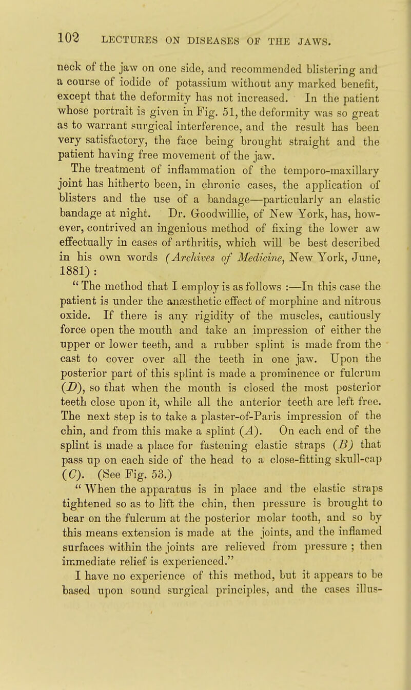 neck of the jaw on one side, and recommended blistering and a course of iodide of potassium without any marked benefit, except that the deformity has not increased. In the patient whose portrait is given in Fig. 51, the deformity was so great as to warrant surgical interference, and the result has been very satisfactory, the face being brought straight and the patient having free movement of the jaw. The treatment of inflammation of the temporo-maxillary joint has hitherto been, in chronic cases, the application of blisters and the use of a bandage—particularly an elastic bandage at night. Dr. Goodwillie, of New York, has, how- ever, contrived an ingenious method of fixing the lower aw effectually in cases of arthritis, which will be best described in his own words (Archives of Medicine, New York, June, 1881) :  The method that I employ is as follows :—In this case the patient is under the anaesthetic effect of morphine and nitrous oxide. If thei'e is any rigidity of the muscles, cautiously force open the mouth and take an impression of either the upper or lower teeth, and a rubber splint is made from the cast to cover over all the teeth in one jaw. Upon the posterior part of this splint is made a prominence or fulcrum (Z>), so that when the mouth is closed the most posterior teeth close upon it, while all the anterior teeth are left free. The next step is to take a plaster-of-Paris impression of the chin, and from this make a splint (A). On each end of the splint is made a place for fastening elastic straps (B) that pass up on each side of the head to a close-fitting skull-cap (C). (See Fig. 53.)  When the apparatus is in place and the elastic straps tightened so as to lift the chin, then pressure is brought to bear on the fulcrum at the posterior molar tooth, and so by this means extension is made at the joints, and the inflamed surfaces within the joints are relieved from pressure ; then immediate relief is experienced. I have no experience of this method, but it appears to be based upon sound surgical principles, and the cases ill us-