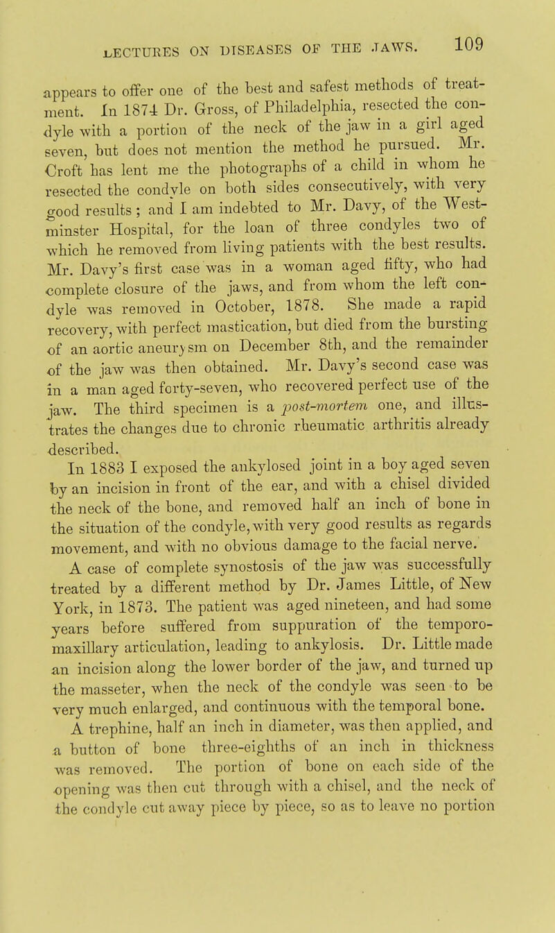 appears to offer one of the best and safest methods of treat- ment. In 1874 Dr. Gross, of Philadelphia, resected the con- dyle with a portion of the neck of the jaw in a girl aged seven, but does not mention the method he pursued. Mr. Croft has lent me the photographs of a child in whom he resected the condyle on both sides consecutively, with very good results; and I am indebted to Mr. Davy, of the West- minster Hospital, for the loan of three condyles two of which he removed from living patients with the best results. Mr. Davy's first case was in a woman aged fifty, who had complete closure of the jaws, and from whom the left con- dyle was removed in October, 1878. She made a rapid recovery, with perfect mastication, but died from the bursting of an aortic aneur}'sm on December 8th, and the remainder of the jaw was then obtained. Mr. Davy's second case was in a man aged forty-seven, who recovered perfect use of the jaw. The third specimen is a jjost-mortem one, and illus- trates the changes due to chronic rheumatic arthritis already described. In 1883 I exposed the ankylosed joint in a boy aged seven by an incision in front of the ear, and with a chisel divided the neck of the bone, and removed half an inch of bone in the situation of the condyle, with very good results as regards movement, and with no obvious damage to the facial nerve. A case of complete synostosis of the jaw was successfully treated by a different method by Dr. James Little, of New York, in 1873. The patient was aged nineteen, and had some years before suffered from suppuration of the temporo- maxiUary articulation, leading to ankylosis. Dr. Little made an incision along the lower border of the jaw, and turned up the masseter, when the neck of the condyle was seen to be very much enlarged, and continuous with the temporal bone. A trephine, half an inch in diameter, was then applied, and a button of bone three-eighths of an inch in thickness was removed. The portion of bone on each side of the opening was then cut through with a chisel, and the neck of the condyle cut away piece by piece, so as to leave no portion