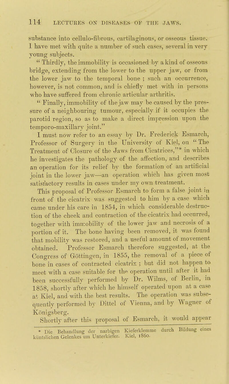 substance into cellulo-filjrons, cartilaginous, or osseous tissue. I have met with quite a number of such cases, several in very young subjects.  Thirdly, the immobility is occasioned by a kind of osseous bridge, extending from the lower to the upper jaw, or from the lower jaw to the temporal bone ; such an occurrence, however, is not common, and is chiefly met with in persons who have suffered from chronic articular arthritis.  Finally, immobility of the jaw may be caused by the pres- sure of a neighbouring tumour, especially if it occupies the parotid region, so as to make a direct impression upon the temporo-maxillary joint. I must now refer to an essay by Dr. Frederick Esraarch, Professor of Surgery in the University of Kiel, on  The Treatment of Closure of the Jaws from Cicatrices,* in which he investigates the pathology of the affection, and describes an operation for its relief by the formation of an artificial joint in the lower jaw—an operation which has given most satisfactory results in cases under my own treatment. This proposal of Professor Esmarch to form a false joint in front of the cicatrix was suggested to him by a case which came under his care in 1854, in which considerable destruc- tion of the cheek and contraction of the cicatrix had occurred, together with immobility of the lower jaw and necrosis of a portion of it. The bone having been removed, it was found that mobiUty was restored, and a useful amount of movement obtained. Professor Esmarch therefore suggested, at the Congress of Guttingen, in 1855, the removal of a piece of bone in cases of contracted cicatrix ; but did not happen to meet with a case suitable for thft operation until after it had been successfully performed by Dr. Wilms, of Berlin, in 1858, shortly after which he himself operated upon at a case at Kiel, and with the best results. The operation was subse- quently performed by Dittel of Vienna, and by Wagner of Kunigsberg. Shortly after this proposal of Esmarch, it would appear * Die Behandlung der naibigeu Kieferklemme durch Bildung kiintslichen Gelenkes um Unterkiefer. Kiel, i860.