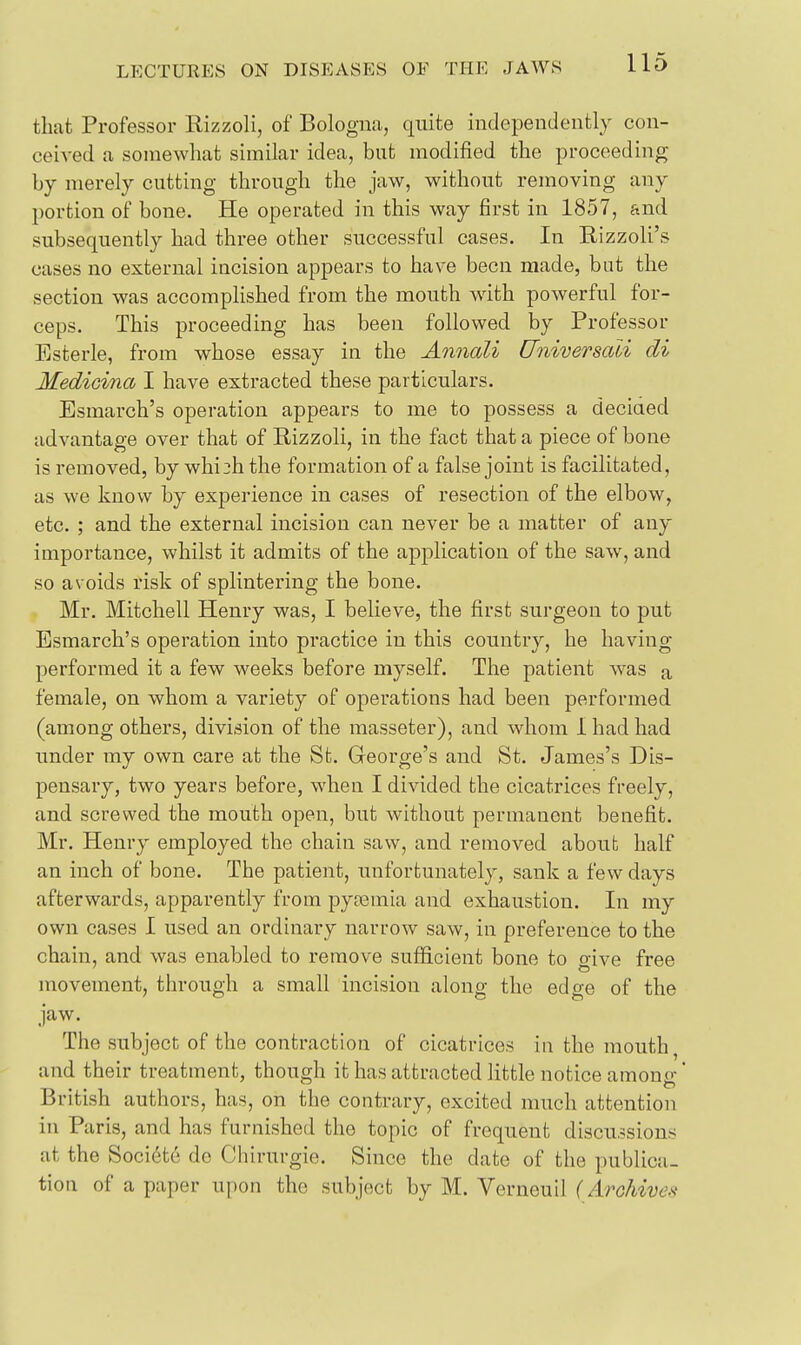 that Professor Rizzoli, of Bologna, quite independently con- ceived a somewhat similar idea, but modified the proceeding by merely cutting through the jaw, without removing any portion of bone. He operated in this way first in 1857, and subsequently had three other successful cases. In Rizzoli's cases no external incision appears to have been made, but the section was accomplished from the mouth with powerful for- ceps. This proceeding has been followed by Professor Esterle, from whose essay in the Annali Universali di Medioina I have extracted these particulars. Esmarch's operation appears to me to possess a decided advantage over that of Rizzoli, in the fact that a piece of bone is removed, by whi^h the formation of a false joint is facilitated, as we know by experience in cases of resection of the elbow, etc. ; and the external incision can never be a matter of any importance, whilst it admits of the application of the saw, and so avoids risk of splintering the bone. Mr. Mitchell Henry was, I believe, the first surgeon to put Esmarch's operation into practice in this country, he having performed it a few weeks before myself. The patient w^as a female, on whom a variety of operations had been performed (among others, division of the masseter), and whom 1 had had under my own care at the St. George's and St. James's Dis- pensary, two years before, when I divided the cicatrices freely, and screwed the mouth open, but without permanent benefit. Mr. Henry employed the chain saw, and removed about half an inch of bone. The patient, unfortunately, sank a few days afterwards, apparently from pysemia and exhaustion. In my own cases I used an ordinary narrow saw, in preference to the chain, and was enabled to remove sufficient bone to orive free movement, through a small incision along the edge of the jaw. The subject of the contraction of cicatrices in the mouth, and their treatment, though it has attracted little notice amono- British authors, has, on the contrary, excited much attention in Paris, and has furnished the topic of frequent discussions at the Soci6t6 de Chirurgie. Since the date of the publica- tion of a paper uj)on the subject by M. Verneuil ( Arohives