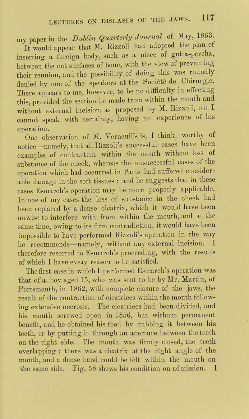 my paper in the DuUin Quarterly Journal of May, 1863. It would appear that M. Rizzoli had adopted the plan of inserting a foreign body, such as a piece of gutta-percha, between the cut surfaces of bone, with the view of preventing their reunion, and the possibility of doing this was roundly denied by one of the speakers at the iSociete de Chirurgie. There appears to me, however, to be no difficulty in effecting this, provided the section be made from within the mouth and without external incision, as proposed by M. Rizzoli, but I cannot speak with certainty, having no experience of his operation. One observation of M. Verneuil's is, I think, worthy of notice—namely, that all Rizzoli's successful cases have been examples of contraction within the mouth without loss of substance of the cheek, whereas the unsuccessful cases of the operation which had occurred in Paris had suffered consider- able damage in the soft tissues ; and he suggests that in these cases Esmarch's operation may be more properly applicable. In one of my cases the loss of substance in the cheek had been replaced by a dense cicatrix, which it would have been unwise to interfere with from within the mouth, and at the same time, owing to its firm contradiction, it would have been impossible to have performed Rizzoli's operation in the way he recommends—namely, without any external incision. I therefore resorted to Esmarch's proceeding, with the results of which I have eveay reaso'.i to be satisfied. The first casein which I performed Esmarch's operation was that of a boy aged 15, who was sent to be by Mr. Martin, of Portsmouth, in 1862, with complete closure of the jaws, the result of the contraction of cicatrices within the mouth follow- ing extensive necrosis. The cicatrices had been divided, and his mouth screwed open in 1856, but without permanent benefit, and he obtained his food by rubbing it between his teeth, or by putting it through an aperture between the teeth on the right side. The mouth was firmly closed, the teeth overlapping ; there was a cicatrix at the right angle of the mouth, and a dense band could be felt within the mouth on the same side. Fig. 58 shows his condition on admission. I