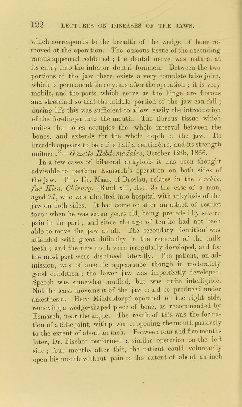 which corresponds to the breadth of the wedge of hone re- moved at the operation. The osseous tissue of the ascending ramus appeared reddened ; the dental nerve was natural at its entry into the inferior dental foramen. Between the two portions of the jaw there exists a very complete false joint, which is permanent three years after the operation ; it is very mobile, and the parts which serve as the hinge are fibrous and stretched so that the middle portion of the jaw can fall ; during life this was sufficient to allow easily the introduction of the forefinser into the mouth. The fibrous tissue which unites the bones occupies the whole interval between the bones, and extends for the whole depth of the jaw. Its breadth appears to be quite half a centimetre, and its strength uniform.—Gazette Heldomadaire, October 12th, 1866. In a few cases of bilateral ankylosis it has been thought advisable to perform Esmarch's operation on both sides of the jaw. Thus Dr. Maas, of Breslau, relates in the Archiv. fxLT Klin. GhiriLrg. (Band xiii, Heft 3) the case of a man, aged 27, who was admitted into hospital with ankylosis of the jaw on both sides. It had come on after an attack of scarlet fever when he was seven years old, being preceded by severs pain in the part ; and since the age of ten he had not been able to move the jaw at all. The secondary dentition was attended with great difficulty in the removal of the milk teeth ; and the new teeth were irregularly developed, and for the most part were displaced laterally. The patient, on ad- mission, was of anaemic appearance, though in moderately good condition ; the lower jaw was imperfectly developed. Speech was somewhat muffled, but was quite intelligible. Not the least movement of the jaw could be produced under amesthesia. Herr Middeldorpf operated on the right side, removing a wedge-shaped piece of bone, as recommended by Esmarch, near the angle. The result of this was the forma- tion of a false joint, with power of opening the mouth passively to the extent of about an inch. Between four and five months later, Dr. Fischer performed a similar operation on the loft side ; four months after this, the patient could voluntarily open his mouth without pain to the extent of about an inch