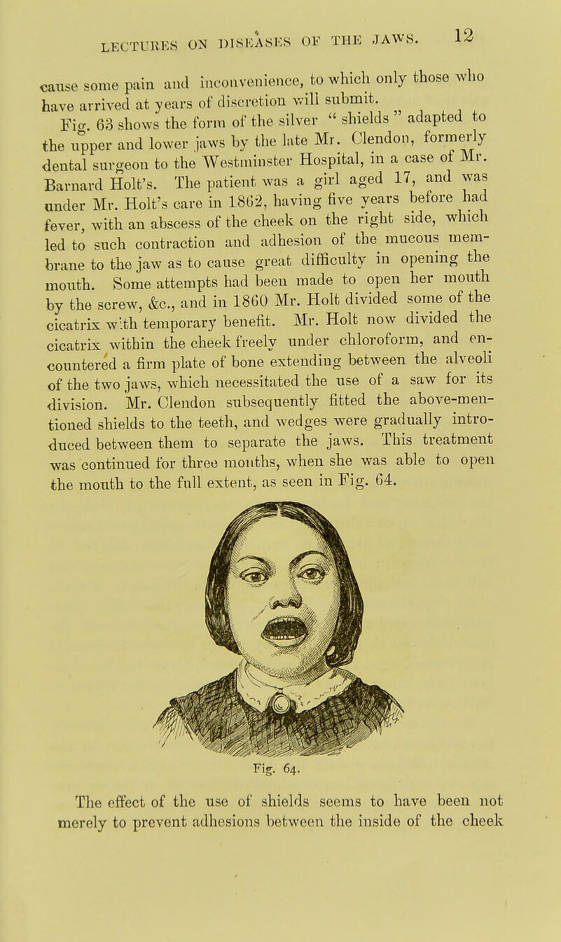 cause some pain and inconvenience, to wliich only those ^vho have arrived at years of discretion vvill submit. Ficr. 63 shows the form of tlie silver  shields  adapted to the upper and lower jaws by the late Mr. Clendon, formeidy dental surgeon to the Westminster Hospital, m a case of Mr. Barnard Holt's. The patient was a girl aged 17, and was under Mr. Holt's care in 18G2, having five years before had fever, with an abscess of the cheek on the right side, which led to such contraction and adhesion of the mucous mem- brane to the jaw as to cause great difficulty in opening the mouth. Some attempts had been made to open her mouth by the screw, &c., and in 1860 Mr. Holt divided some of the cicatrix with temporary benefit. Mr. Holt now divided the cicatrix within the cheek freely under chloroform, and en- countered a firm plate of bone extending between the alveoli of the two jaws, which necessitated the use of a saw for its division. Mr. Clendon subsequently fitted the above-men- tioned shields to the teeth, and wedges were gradually intro- duced between them to separate the jaws. This treatment was continued for three months, when she was able to open the mouth to the full extent, as seen in Fig. G4. Fig. 64. The effect of the use of shields seems to have been not merely to prevent adhesions between the inside of the cheek