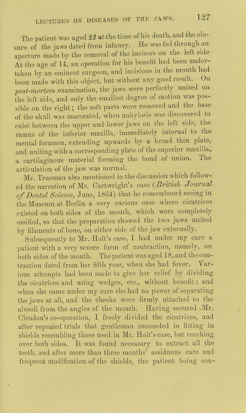 The patient was aged 22 at the thne of his death, aud the clo- sure of the jaws dated from infancy. He was fed through an aperture made by the removal of the incisors on the left side At the age of 14, an operation for his benefit had been under- taken by an eminent surgeon, and incisions in the mouth had been made with this object, but without any good result. On post-morte7n examination, the jaws were perfectly united on the left side, and only the smallest degree of motion was pos- sible on the right; the soft parts were removed and the base of the skull was macerated, when ankylosis was discovered to exist between the upper and lower jaws on the left side, the ramus of the inferior maxilla, immediately internal to the mental foramen, extending upwards by a broad thin plate, and uniting with a corresponding plate of the superior maxilla, a cartilaginous material forming the bond of union. The articulation of the jaw was normal. Mr. Trueman also mentioned in the discussion which follow- ed the narration of Mr. Cartwright's case (British Journal of Dental Soienoe, June, 18G4) that he remembered seeing in the Museum at Berlin a very curious case where cicatrices existed on both sides of the mouth, which were^ completely ossified, so that the preparation showed the two jaws united by filaments of bone, on either side of the jaw externally. Subsequently to Mr. Holt's case, I had under my care a patient with a very severe form of contraction, namely, on both sides of the mouth. The patient was aged 18, and the con- traction dated from her fifth year, when she had fever. Var- ious attempts had been made to give her relief by dividing the cicatrices and using wedges, etc., without benefit ; and when she came under my care she had no power of separating the jaws at all, and the cheeks were firmly attached to the alveoli from the angles of the mouth. Having secured Mr. Clendon's co-operation, I freely divided the cicatrices, and after repeated trials that gentleman succeeded in fitting in shields resembling those used in Mr. Holt's case, but reaching over both sides. It was found necessary to extract all the teeth, and after more than three months' assiduous care and frequent modification of the shields, the patient boing con-