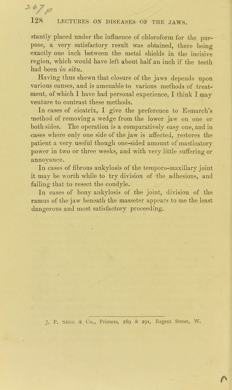 stantly placed under the influence of chlorofoi-in for the pur- pose, a very satisfactory result was obtained, there being exactly one inch between the metal shields in the incisive region, which would have left about half an inch if the teeth had been in situ. Having thus shown that closure of the jaws depends upon various causes, and is amenable to various methods of treat- ment, of which I have had personal experience, I think I may venture to contrast these methods. In cases of cicatrix, I give the preference to Esiiiarch's method of removing a wedge from the lower jaw on one or both sides. The operation is a comparatively easy one, and in cases where only one side of the jaw is affected, restores the patient a very useful though one-sided amount of masticatory power in two or three weeks, and with very little suffering or annoyance. In cases of fibrous ankylosis of the teraporo-maxillary joint it may be worth while to ti*y division of the adhesions, and failing that to resect the condyle. In cases of bony ankylosis of the joint, division of the ramus of the jaw beneath the masseter appears to me the least dangerous and most satisfactory proceeding. J. P. Skgcj & Co., Printers, 289 & 291, Regent Street, W.