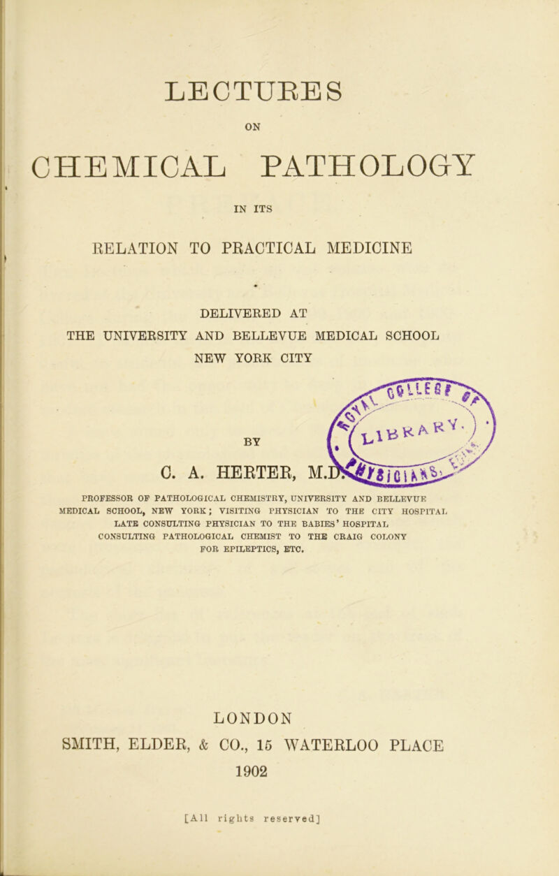 ON CHEMICAL PATHOLOGY RELATION TO PRACTICAL MEDICINE ♦ DELIVERED AT THE UNIVERSITY AND BELLEVUE MEDICAL SCHOOL NEW YORK CITY PROFESSOB OP PATHOLOGICAL CHEMISTRY, UNIVERSITY AND BELLEVUE MEDICAL SCHOOL, NEW YORK; VISITING PHYSICIAN TO THE CITY HOSPITAL LATE CONSULTING PHYSICIAN TO THE BABIES’ HOSPITAL CONSULTING PATHOLOGICAL CHEMIST TO THE CRAIG COLONY FOB EPILEPTICS, BTC. LONDON SMITH, ELDER, & CO., 15 WATERLOO PLACE 1902 IN ITS C. A. HERTER, BY [All rights reserved]