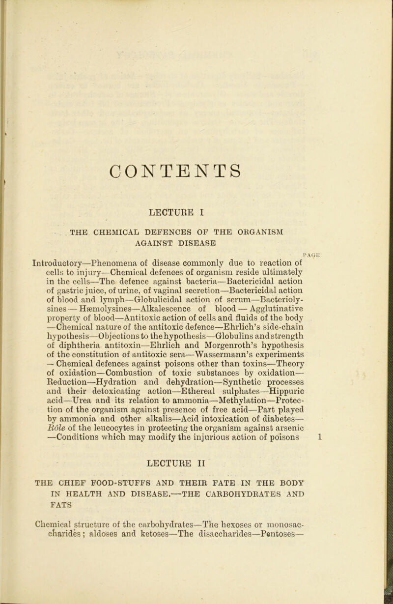 CONTENTS LECTURE I THE CHEMICAL DEFENCES OF THE OKGANISM AGAINST DISEASE Introductory—Phenomena of disease commonly due to reaction of cells to injury—Chemical defences of organism reside ultimately in the cells—The defence against bacteria—Bactericidal action of gastric juice, of urine, of vaginal secretion—Bactericidal action of blood and lymph—Globulicidal action of serum—Bacterioly- sines — Hsemolysines—Alkalescence of blood — Agglutinative property of blood—Antitoxic action of cells and fluids of the body —Chemical nature of the antitoxic defence—Ehrlich’s side-chain hypothesis—Objections to the hypothesis—Globulins and strength of diphtheria antitoxin—Ehrlich and Morgenroth’s hypothesis of the constitution of antitoxic sera—Wassermann’s experiments — Chemical defences against poisons other than toxins—Theory of oxidation—Combustion of toxic substances by oxidation— Reduction—Hydration and dehydration—Synthetic processes and their detoxicating action—Ethereal sulphates—Hippuric acid—Urea and its relation to ammonia—Methylation—Protec- tion of the organism against presence of free acid—Part played by ammonia and other alkalis—Acid intoxication of diabetes— Eole of the leucocytes in protecting the organism against arsenic —Conditions which may modify the injurious action of poisons LECTURE II THE CHIEF FOOD-STUFFS AND THEIK FATE IN THE BODY IN HEALTH AND DISEASE.—THE CARBOHYDBATES AND FATS Chemical structure of the carbohydrates—The hexoses or monosac- charides ; aldoses and ketoses—The disaccharides—Pentoses—