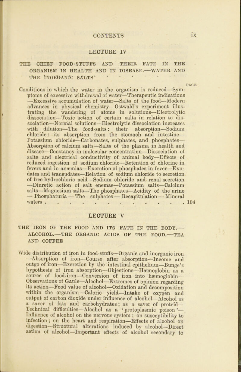 LECTURE IV THE CHIEF FOOD-STUFFS AND THEIE FATE IN THE OKGANISM IN HEALTH AND IN DISEASE.—WATEE AND THE iNOEDANrC SALTS* • • • PAGE Conditions in which the water in the organism is reduced—Sym- ptoms of excessive withdrawal of water—Therapeutic indications —Excessive accumulation of water—Salts of the food—Modern advances in physical chemistry—Ostwald’s experiment illus- trating the wandering of atoms in solutions—Electrolytic dissociation—Toxic action of certain salts in relation to dis- sociation—Normal solutions—Electrolytic dissociation increases with dilution—The food-salts : their absorption—Sodium chloride: its absorption from the stomach and intestine— Potassium chloride—Carbonates, sulphates, and phosphates— Absorption of calcium salts—Salts of the plasma in health and disease—Constancy in molecular concentration—Dissociation of salts and electrical conductivity of animal body—Effects of reduced ingestion of sodium chloride—Retention of chlorine in fevers and in anfemias—Excretion of phosphates in fever—Exu- dates and transudates—Relation of sodium chloride to secretion of free hydrochloric acid—Sodium chloride and renal secretion —Diuretic action of salt enemas—Potassium salts—Calcium salts—Magnesium salts—The phosphates—Acidity of the urine — Phosphaturia — The sulphates — Recapitulation — Mineral waters 104 LECTURE V THE lEON OF THE FOOD AND ITS FATE IN THE BODY.— ALCOHOL.—THE OEGANIC ACIDS OF THE FOOD.—TEA AND COFFEE Wide distribution of iron in food-stuffs—Organic and inorganic iron —Absorption of iron—Course after absorption—Income and outgo of iron—Excretion by the intestinal epithelium—Bunge’s hypothesis of iron absorption—Objections—Hsemoglobin as a source of food-iron—Conversion of iron into liEemoglobin— Observations of Gaule—Alcohol—Extremes of opinion regarding its action—Food value of alcohol—Oxidation and decomposition within the organism—Caloric yield—Intake of oxygen and output of carbon dioxide under influence of alcohol—Alcohol as a saver of fats and carbohydrates; as a saver of proteid— Technical difficulties—Alcohol as a ‘ protoplasmic poison ’— Influence of alcohol on the nervous system ; on susceptibility to infection ; on the heart and respiration—Effects of alcohol on digestion—Structural alterations induced by alcohol—Direct action of alcohol—Important effects of alcohol secondary to