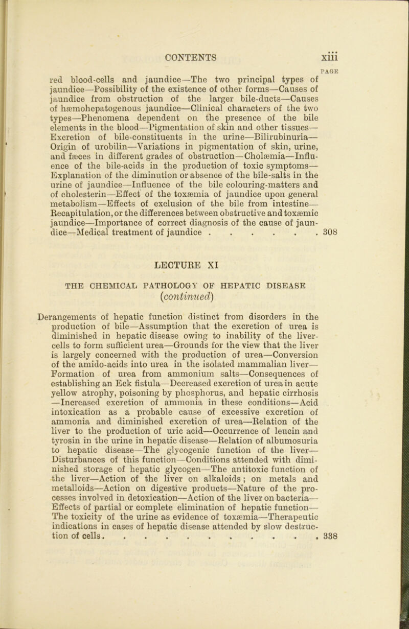 PAGE red blood-cells and jaundice—The two principal types of jaundice—Possibility of the existence of other forms—Causes of jaundice from obstruction of the larger bile-ducts—Causes of haemohepatogenous jaundice—Clinical characters of the two types—Phenomena dependent on the presence of the bile elements in the blood—Pigmentation of skin and other tissues— Excretion of bile-constituents in the urine—Bilirubinuria— Origin of urobilin—Variations in pigmentation of skin, urine, and fseces in different grades of obstruction—Choloemia—Influ- ence of the bile-acids in the production of toxic symptoms— Explanation of the diminution or absence of the bile-salts in the urine of jaundice—Influence of the bile colouring-matters and of cholesterin—Effect of the toxaemia of jaundice upon general metabolism—Effects of exclusion of the bile from intestine— Recapitulation, or the differences between obstructive andtoxaemic jaundice—Importance of correct diagnosis of the cause of jaun- dice—Medical treatment of jaundice 308 LECTURE XI THE CHEMICAL PATHOLOGY OF HEPATIC DISEASE {continued) Derangements of hepatic function distinct from disorders in the production of bile—Assumption that the excretion of urea is diminished in hepatic disease owing to inability of the liver- cells to form sufficient urea—Grounds for the view that the liver is largely concerned with the production of urea—Conversion of the amido-acids into urea in the isolated mammalian liver— Formation of urea from ammonium salts—Consequences of establishing an Eck fistula—Decreased excretion of urea in acute yellow atrophy, poisoning by phosphorus, and hepatic cirrhosis —Increased excretion of ammonia in these conditions—Acid intoxication as a probable cause of excessive excretion of ammonia and diminished excretion of urea—Relation of the liver to the production of uric acid—Occurrence of leucin and tyrosin in the urine in hepatic disease—Relation of albumosuria to hepatic disease—The glycogenic function of the liver— Disturbances of this function—Conditions attended with dimi- nished storage of hepatic glycogen—The antitoxic function of the liver—Action of the liver on alkaloids ; on metals and metalloids—Action on digestive products—Nature of the pro- cesses involved in detoxication—Action of the liver on bacteria— Effects of partial or complete elimination of hepatic function— The toxicity of the urine as evidence of toxemia—Therapeutic indications in cases of hepatic disease attended by slow destruc- tion of cells 338