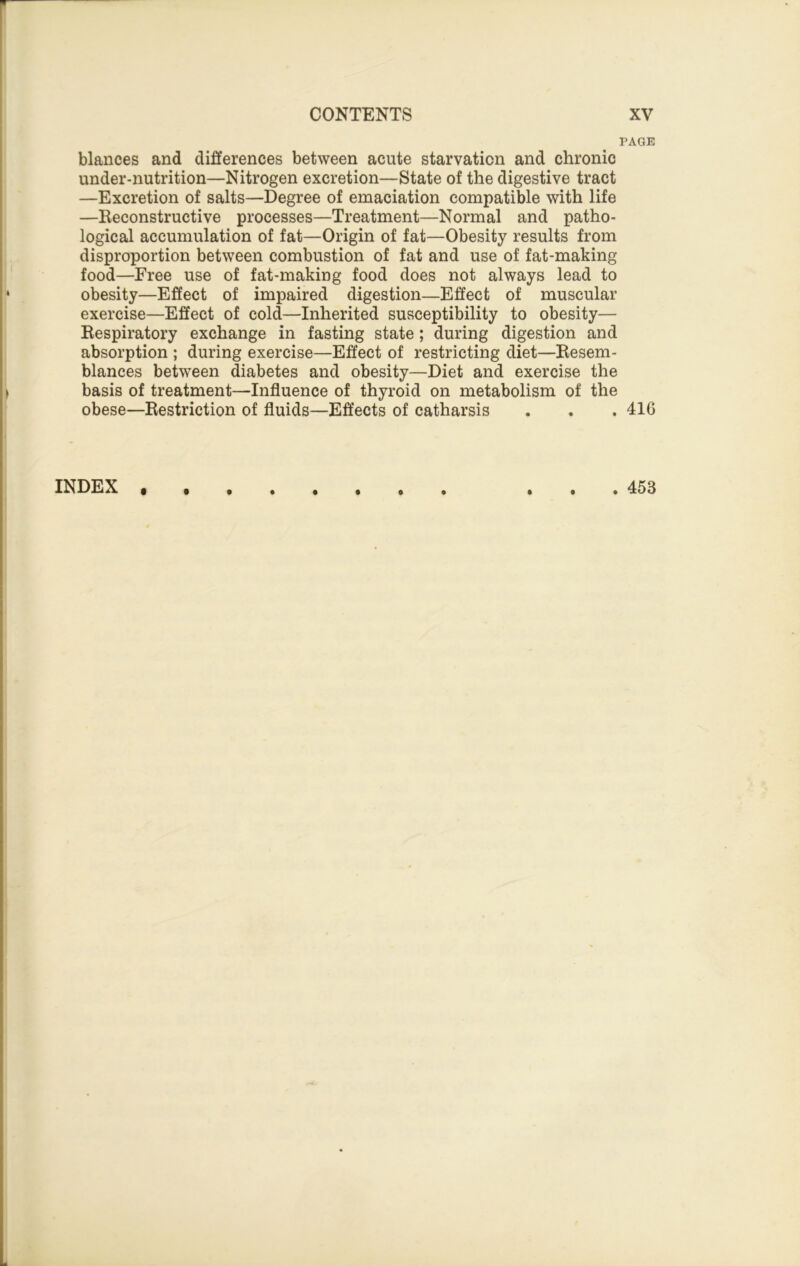 PAGE blances and differences between acute starvation and chronic under-nutrition—Nitrogen excretion—State of the digestive tract —Excretion of salts—Degree of emaciation compatible with life —Reconstructive processes—Treatment—Normal and patho- logical accumulation of fat—Origin of fat—Obesity results from disproportion between combustion of fat and use of fat-making food—Free use of fat-making food does not always lead to obesity—Effect of impaired digestion—Effect of muscular exercise—Effect of cold—Inherited susceptibility to obesity— Respiratory exchange in fasting state; during digestion and absorption ; during exercise—Effect of restricting diet—Resem- blances between diabetes and obesity—Diet and exercise the basis of treatment—Influence of thyroid on metabolism of the obese—Restriction of fluids—Effects of catharsis . . . 41G • ••*•••• *• INDEX . 453