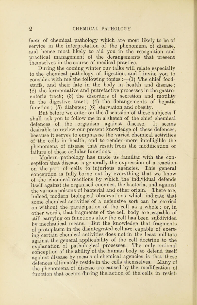 facts of chemical pathology which are most likely to be of service in the interpretation of the phenomena of disease, and hence most likely to aid you in the recognition and practical management of the derangements that present themselves in the course of medical practice. During the coming winter our talks will relate especially to the chemical pathology of digestion, and I invite you to consider- with me the following topics :—(1) The chief food- stuffs, and their fate in the body in health and disease; (2) the fermentative and putrefactive processes in the gastro- enteric tract; (3) the disorders of secretion and motility in the digestive tract; (4) the derangements of hepatic function ; (5) diabetes; (6) starvation and obesity. But before we enter on the discussion of these subjects I shall ask you to follow me in a sketch of the chief chemical defences of the organism against disease. It seems desirable to review our present knowledge of these defences, because it serves to emphasise the varied chemical activities of the cells in health, and to render more intelligible the phenomena of disease that result from the modification or failure of these cellular functions. Modern pathology has made us familiar with the con- ception that disease is generally the expression of a reaction on the part of cells to injurious agencies. This general conception is fully borne out by everything that we know of the chemical reactions by which the individual defends itself against its organised enemies, the bacteria, and against the various poisons of bacterial and other origin. There are, indeed, modern biological observations which indicate that some chemical activities of a defensive sort can be carried on without the participation of the cell as a whole; or, in other words, that fragments of the cell body are capable of still carrying on functions after the cell has been subdivided by mechanical means. But the knowledge that fragments of protoplasm in the disintegrated cell are capable of exert- ing certain chemical activities does not in the least militate against the general applicability of the cell doctrine to the explanation of pathological processes. The only rational conception of the ability of the human body to defend itself against disease by means of chemical agencies is that these defences ultimately reside in the cells themselves. Many of the phenomena of disease are caused by the modification of function that occurs during the action of the cells in resist-