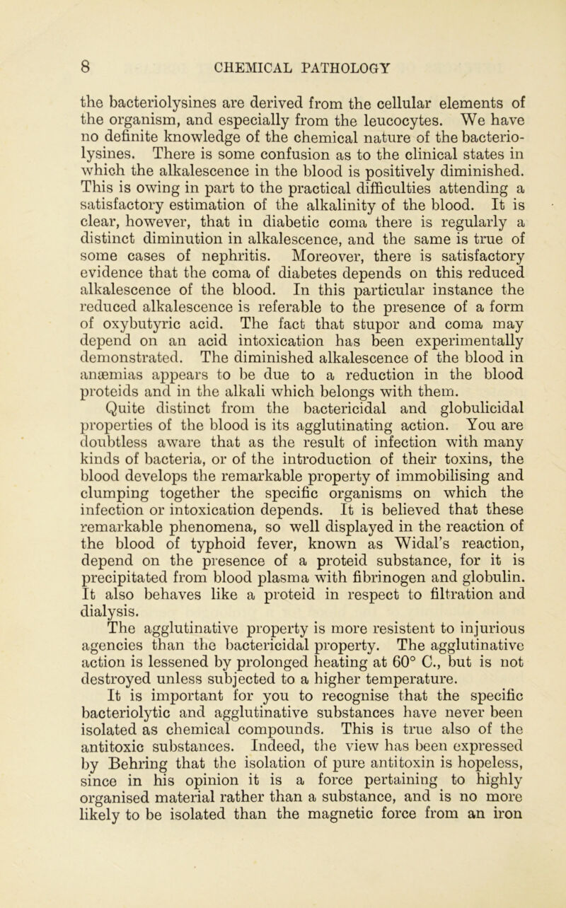 the bacteriolysines are derived from the cellular elements of the organism, and especially from the leucocytes. We have no definite knowledge of the chemical nature of the bacterio- lysines. There is some confusion as to the clinical states in Avhich the alkalescence in the blood is positively diminished. This is owing in part to the practical difficulties attending a satisfactory estimation of the alkalinity of the blood. It is clear, however, that in diabetic coma there is regularly a distinct diminution in alkalescence, and the same is true of some cases of nephritis. Moreover, there is satisfactory evidence that the coma of diabetes depends on this reduced alkalescence of the blood. In this particular instance the reduced alkalescence is referable to the presence of a form of oxybutyric acid. The fact that stupor and coma may depend on an acid intoxication has been experimentally demonstrated. The diminished alkalescence of the blood in anaemias appears to be due to a reduction in the blood proteids and in the alkali which belongs with them. Quite distinct from the bactericidal and globulicidal properties of the blood is its agglutinating action. You are doubtless aware that as the result of infection with many kinds of bacteria, or of the introduction of their toxins, the blood develops the remarkable property of immobilising and clumping together the specific organisms on which the infection or intoxication depends. It is believed that these remarkable phenomena, so well displayed in the reaction of the blood of typhoid fever, known as Widal’s reaction, depend on the presence of a proteid substance, for it is precipitated from blood plasma with fibrinogen and globulin. It also behaves like a proteid in respect to filtration and dialysis. The agglutinative property is more resistent to injurious agencies than the bactericidal property. The agglutinative action is lessened by prolonged heating at 60° C., but is not destroyed unless subjected to a higher temperature. It is important for you to recognise that the specific bacteriolytic and agglutinative substances have never been isolated as chemical compounds. This is true also of the antitoxic substances. Indeed, the view has been expressed by Behring that the isolation of pure antitoxin is hopeless, since in his opinion it is a force pertaining to highly organised material rather than a substance, and is no more likely to be isolated than the magnetic force from an iron