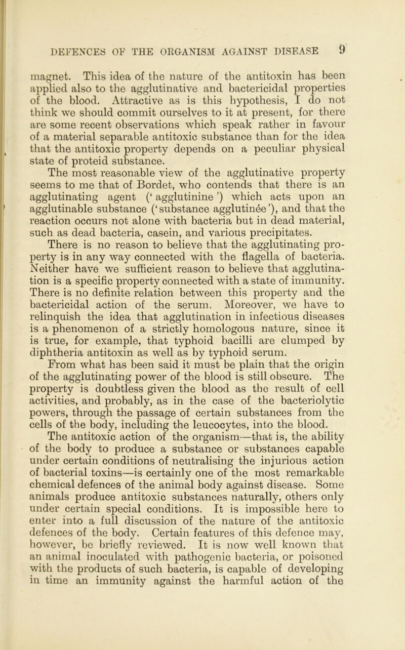 magnet. This idea of the nature of the antitoxin has been applied also to the agglutinative and bactericidal properties of the blood. Attractive as is this hypothesis, I do not think we should commit ourselves to it at present, for there are some recent observations which speak rather in favour of a material separable antitoxic substance than for the idea that the antitoxic property depends on a peculiar physical state of proteid substance. The most reasonable view of the agglutinative property seems to me that of Bordet, who contends that there is an agglutinating agent (‘ agglutinine ’) which acts upon an agglutinable substance (‘substance agglutin^e’), and that the reaction occurs not alone with bacteria but in dead material, such as dead bacteria, casein, and various precipitates. There is no reason to believe that the agglutinating pro- perty is in any way connected with the flagella of bacteria. Neither have we sufficient reason to believe that agglutina- tion is a specific property connected with a state of immunity. There is no definite relation between this property and the bactericidal action of the serum. Moreover, we have to relinquish the idea that agglutination in infectious diseases is a phenomenon of a strictly homologous nature, since it is true, for example, that typhoid bacilli are clumped by diphtheria antitoxin as well as by typhoid serum. From what has been said it must be plain that the origin of the agglutinating power of the blood is still obscure. The property is doubtless given the blood as the result of cell activities, and probably, as in the case of the bacteriolytic powers, through the passage of certain substances from the cells of the body, including the leucocytes, into the blood. The antitoxic action of the organism—that is, the ability of the body to produce a substance or substances capable under certain conditions of neutralising the injurious action of bacterial toxins—is certainly one of the most remarkable chemical defences of the animal body against disease. Some animals produce antitoxic substances naturally, others only under certain special conditions. It is impossible here to enter into a full discussion of the nature of the antitoxic defences of the body. Certain features of this defence may, however, bo briefiy reviewed. It is now well known that an animal inoculated with pathogenic bacteria, or poisoned with the products of such bacteria, is capable of developing in time an immunity against the harmful action of the