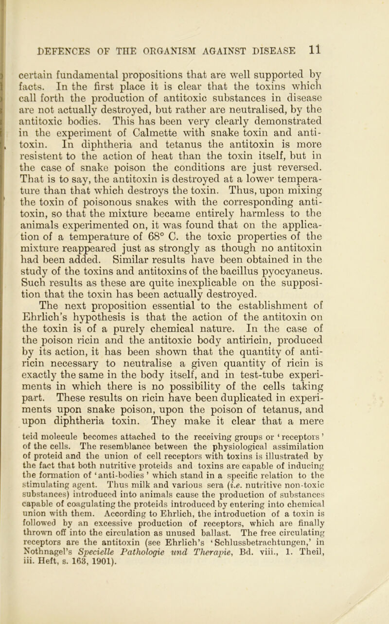 certain fundamental propositions that are well supported by facts. In the first place it is clear that the toxins which call forth the production of antitoxic substances in disease are not actually destroyed, but rather are neutralised, by the antitoxic bodies. This has been very clearly demonstrated in the experiment of Calmette with snake toxin and anti- . toxin. In diphtheria and tetanus the antitoxin is more resistent to the action of heat than the toxin itself, but in the case of snake poison the conditions are just reversed. That is to say, the antitoxin is destroyed at a lower tempera- ture than that which destroys the toxin. Thus, upon mixing ! the toxin of poisonous snakes with the corresponding anti- toxin, so that the mixture became entirely harmless to the animals experimented on, it was found that on the applica- tion of a temperature of 68° C. the toxic properties of the mixture reappeared just as strongly as though no antitoxin had been added. Similar results have been obtained in the study of the toxins and antitoxins of the bacillus pyocyaneus. Such results as these are quite inexplicable on the supposi- tion that the toxin has been actually destroyed. The next proposition essential to the establishment of Ehrlich’s hypothesis is that the action of the antitoxin on the toxin is of a purely chemical nature. In the case of the poison ricin and the antitoxic body antiricin, produced by its action, it has been shown that the quantity of anti- ricin necessary to neutralise a given quantity of ricin is exactly the same in the body itself, and in test-tube experi- ments in which there is no possibility of the cells taking part. These results on ricin have been duplicated in experi- ments upon snake poison, upon the poison of tetanus, and upon diphtheria toxin. They make it clear that a mere teid molecule becomes attached to the receiving groups or ‘ receptors ’ of the cells. The resemblance between the physiological assimilation of proteid and the union of cell receptors with toxins is illustrated by the fact that both nutritive proteids and toxins are capable of inducing the formation of ‘anti-bodies ’ which stand in a specific relation to the stimulating agent. Thus milk and various sera {i.e. nutritive non-toxic substances) introduced into animals cause the production of substances capable of coagulating the proteids introduced by entering into chemical union with them. According to Ehrlich, the introduction of a toxin is followed by an excessive production of receptors, which are finally thrown off into the circulation as unused ballast. The free circulating receptors are the antitoxin (see Ehrlich’s ‘ Schlussbetrachtungen,’ in Nothnagel’s Specielle Pathologic und Therapie., Bd. viii., 1. Theil, iii. Heft, s. 163, 1901).