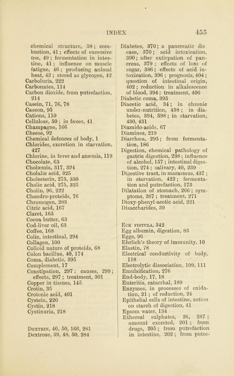 chemical structure, 38; com- bustion, 41; effects of excessive use, 49 ; fermentation in intes- tine, 41 ; influence on muscle fatigue, 46 ; producing animal heat, 43 ; stored as glycogen, 42 * Carboluria, 222 Carbonates, 114 Carbon dioxide, from putrefaction, 214 Casein, 71, 76, 78 Caseon, 95 Cations, 110 • Cellulose, 50 ; in faeces, 41 Champagne, 166 | Cheese, 92 Chemical defences of body, 1 Chlorides, excretion in starvation, I 427 Chlorine, in fever and anasmia, 119 Chocolate, 63 Cholsemia, 317, 324 Cholalic acid, 325 Cholesterin, 275, 330 Cholic acid, 275, 325 Cholin, 96, 222 Chondro-proteids, 76 Chromogen, 283 Citric acid, 167 Claret, 165 Cocoa butter, 63 Cod-liver oil, 63 Coffee, 168 Colic, intestinal, 294 Collagen, 100 Colloid nature of proteids, 68 Colon bacillus, 40, 174 Coma, diabetic, 395 Complement, 17 Constipation, 297 ; causes, 299; effects, 297 ; treatment, 301 Copper in tissues, 145 Crotin, 35 Crotonic acid, 401 Cystein, 220 Cystin, 218 Cystinuria, 218 Dextrin, 40, 50, 166, 281 Dextrose, 39, 48, 50, 284 Diabetes, 370; a pancreatic dis ease, 370; acid intoxication, 390; after extirpation of pan- creas, 379 ; effects of loss of sugar, 386; effects of acid in- toxication, 396 ; prognosis, 404 ; question of intestinal origin, 402 ; reduction in alkalescence of blood, 394 ; treatment, 406 Diabetic coma, 395 Diacetic acid, 34; in chronic under-nutrition, 438 ; in dia- betes, 394, 398 ; in starvation, 430, 431 Diamido-acids, 67 Diamines, 219 Diarrhoea, 295; from fermenta- tion, 186 Digestion, chemical pathology of gastric digestion, 238; influence of alcohol, 157 ; intestinal diges- tion, 274 ; salivary, 40, 239 Digestive tract, in marasmus, 437 ; in starvation, 422; fermenta- tion and putrefaction, 173 Dilatation of stomach, 266 ; sym- ptoms, 267 ; treatment, 271 Dioxy-phenyl-acetic acid, 221 Disaccharides, 39 Eck fistula, 342 Egg albumin, digestion, 83 Eggs, 96 Ehrlich’s theory of immunity, 10 Elastin, 78 i Electrical conductivity of body, I 118 I Electrolytic dissociation, 109, 111 i Emulsification, 276 j End-body, 17, 18 Enteritis, catarrhal, 189 Enzymes, in processes of oxida- tion, 21; of reduction, 24 Epithelial cells of intestine, action on starch of digestion, 41 Epsom water, 134 Ethereal sulphates, 26, 287 ; amount excreted, 201 ; from drugs, 205; from putrefaction in intestine, 202 ; from putre-