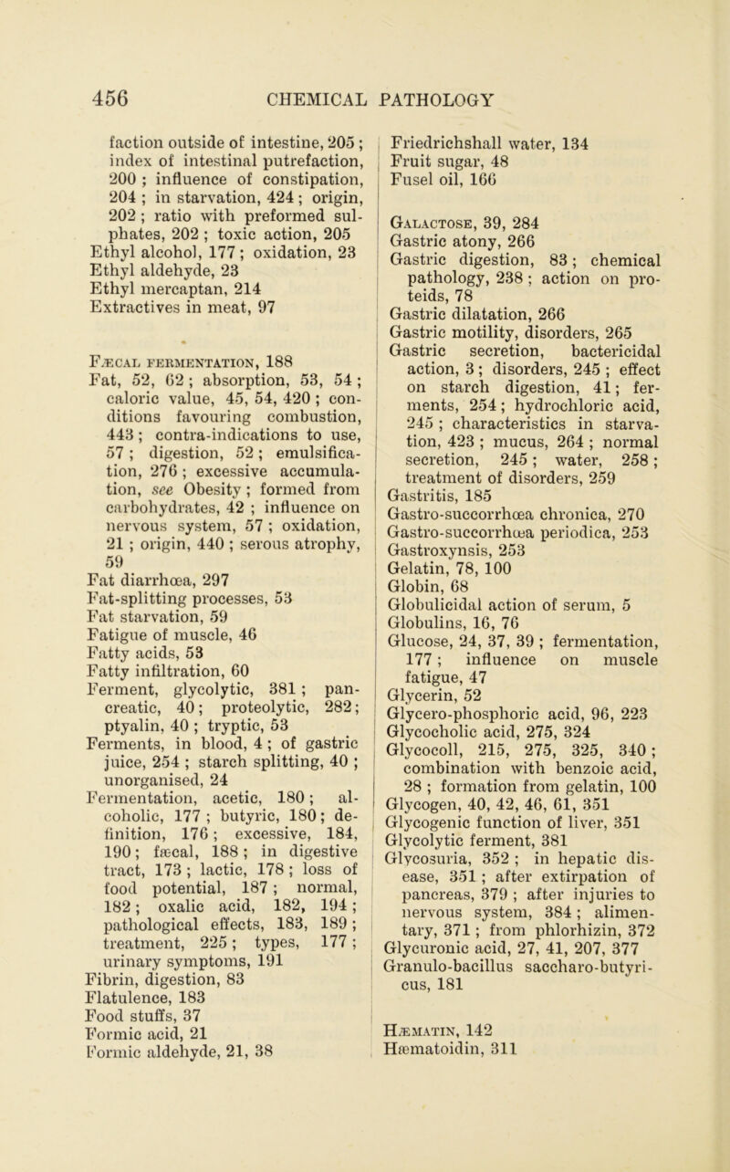 faction outside of intestine, 205 ; index of intestinal putrefaction, 200 ; influence of constipation, 204 ; in starvation, 424 ; origin, 202 ; ratio with preformed sul- phates, 202 ; toxic action, 205 Ethyl alcohol, 177 ; oxidation, 23 Ethyl aldehyde, 23 Ethyl mercaptan, 214 Extractives in meat, 97 F.^cal fermentation, 188 Fat, 52, G2 ; absorption, 53, 54 ; caloric value, 45, 54, 420 ; con- ditions favouring combustion, 443 ; contra-indications to use, 57 ; digestion, 52 ; emulsifica- tion, 276 ; excessive accumula- tion, see Obesity; formed from carbohydrates, 42 ; influence on nervous system, 57 ; oxidation, 21 ; origin, 440 ; serous atrophy, 59 Fat diarrhoea, 297 Fat-splitting processes, 53 Fat starvation, 59 Fatigue of muscle, 46 Fatty acids, 53 Fatty infiltration, 60 Ferment, glycolytic, 381 ; pan- creatic, 40; proteolytic, 282; ptyalin, 40 ; tryptic, 53 Ferments, in blood, 4 ; of gastric juice, 254 ; starch splitting, 40 ; unorganised, 24 Fermentation, acetic, 180; al- coholic, 177 ; butyric, 180; de- finition, 176; excessive, 184, 190; faecal, 188; in digestive tract, 173 ; lactic, 178 ; loss of food potential, 187; normal, 182; oxalic acid, 182, 194; pathological effects, 183, 189; treatment, 225; types, 177; urinary symptoms, 191 Fibrin, digestion, 83 Flatulence, 183 Food stuffs, 37 Formic acid, 21 f'ormic aldehyde, 21, 38 , Friedrichshall water, 134 j Fruit sugar, 48 Fusel oil, 166 Galactose, 39, 284 Gastric atony, 266 ! Gastric digestion, 83; chemical pathology, 238 ; action on pro- teids, 78 Gastric dilatation, 266 Gastric motility, disorders, 265 Gastric secretion, bactericidal ' action, 3 ; disorders, 245 ; effect on starch digestion, 41; fer- j ments, 254; hydrochloric acid, 245 ; characteristics in starva- ! tion, 423 ; mucus, 264 ; normal I secretion, 245; water, 258; treatment of disorders, 259 Gastritis, 185 Gastro-succorrhcea chronica, 270 ! Gastro-succorrhcea periodica, 253 i Gastroxynsis, 253 I Gelatin, 78, 100 I Globin, 68 Globulicidal action of serum, 5 Globulins, 16, 76 Glucose, 24, 37, 39 ; fermentation, 177; influence on muscle fatigue, 47 Glycerin, 52 j Glycero-phosphoric acid, 96, 223 I Glycocholic acid, 275, 324 I Glycocoll, 215, 275, 325, 340; combination with benzoic acid, I 28 ; formation from gelatin, 100 I Glycogen, 40, 42, 46, 61, 351 j Glycogenic function of liver, 351 Glycolytic ferment, 381 ; Glycosuria, 352 ; in hepatic dis- ease, 351 ; after extirpation of pancreas, 379 ; after injuries to nervous system, 384; alimen- tary, 371; from phlorhizin, 372 Glycuronic acid, 27, 41, 207, 377 I Granulo-bacillus saccharo-butyri- cus, 181 H^matin, 142 , H£ematoidin, 311