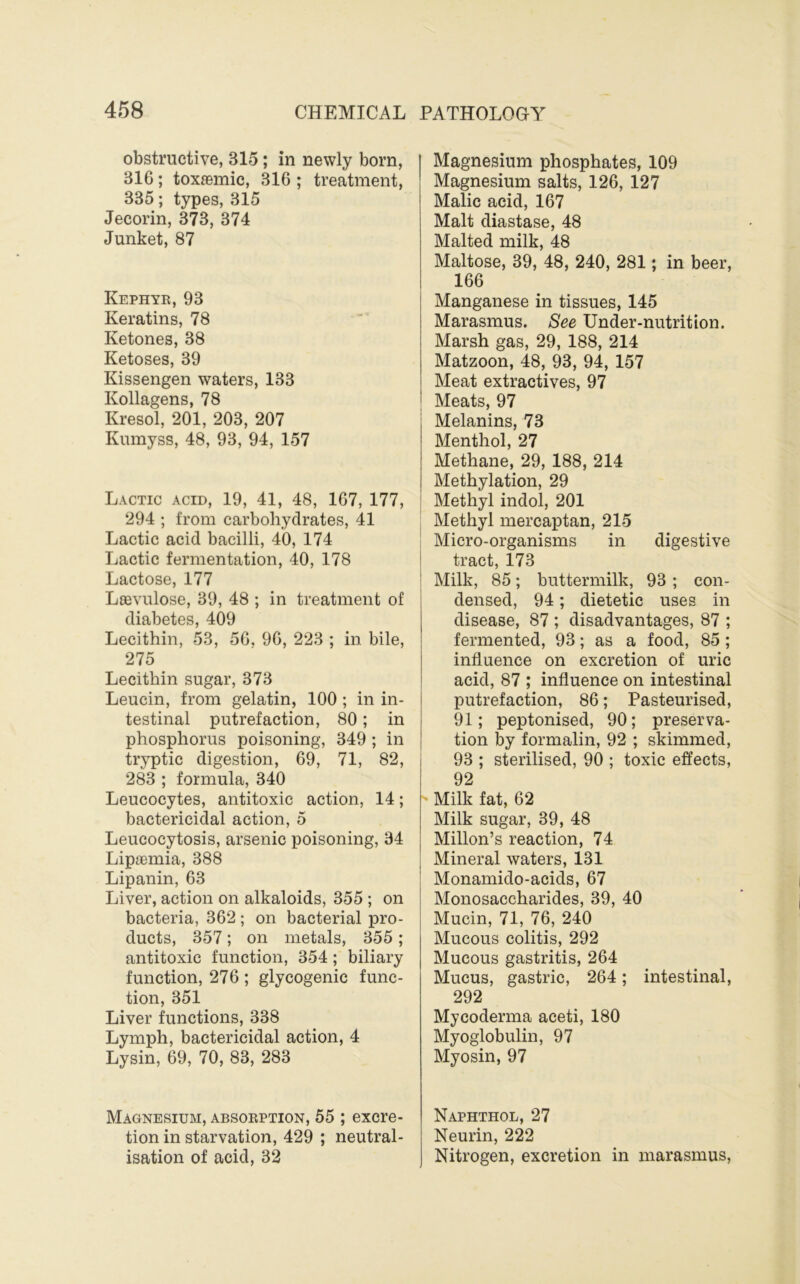 obstructive, 315; in newly born, 316; toxasmic, 316 ; treatment, 335; types, 315 Jecorin, 373, 374 Junket, 87 Kephye, 93 Keratins, 78 Ketones, 38 Ketoses, 39 Kissengen waters, 133 Kollagens, 78 Kresol, 201, 203, 207 Kumyss, 48, 93, 94, 157 Lactic acid, 19, 41, 48, 167, 177, 294 ; from carbohydrates, 41 Lactic acid bacilli, 40, 174 Lactic fermentation, 40, 178 Lactose, 177 Laevnlose, 39, 48 ; in treatment of diabetes, 409 Lecithin, 53, 56. 96, 223 ; in bile, 275 Lecithin sugar, 373 Leucin, from gelatin, 100 ; in in- testinal putrefaction, 80; in phosphorus poisoning, 349 ; in tryptic digestion, 69, 71, 82, 283 ; formula, 340 Leucocytes, antitoxic action, 14; bactericidal action, 5 Leucocytosis, arsenic poisoning, 34 Lipaemia, 388 Lipanin, 63 Liver, action on alkaloids, 355 ; on bacteria, 362 ; on bacterial pro- ducts, 357; on metals, 355; antitoxic function, 354; biliary function, 276 ; glycogenic func- tion, 351 Liver functions, 338 Lymph, bactericidal action, 4 Lysin, 69, 70, 83, 283 Magnesium, absoeption, 55 ; excre- tion in starvation, 429 ; neutral- isation of acid, 32 Magnesium phosphates, 109 Magnesium salts, 126, 127 Malic acid, 167 Malt diastase, 48 Malted milk, 48 Maltose, 39, 48, 240, 281; in beer, 166 Manganese in tissues, 145 Marasmus. See Under-nutrition. Marsh gas, 29, 188, 214 Matzoon, 48, 93, 94, 157 Meat extractives, 97 Meats, 97 Melanins, 73 Menthol, 27 Methane, 29, 188, 214 Methylation, 29 Methyl indol, 201 Methyl mercaptan, 215 Micro-organisms in digestive tract, 173 Milk, 85; buttermilk, 93 ; con- densed, 94; dietetic uses in disease, 87 ; disadvantages, 87 ; fermented, 93; as a food, 85 ; influence on excretion of uric acid, 87 ; influence on intestinal putrefaction, 86; Pasteurised, 91; peptonised, 90; preserva- tion by formalin, 92 ; skimmed, 93 ; sterilised, 90 ; toxic effects, 92 Milk fat, 62 Milk sugar, 39, 48 Millon’s reaction, 74 Mineral waters, 131 Monamido-acids, 67 Monosaccharides, 39, 40 Mucin, 71, 76, 240 Mucous colitis, 292 Mucous gastritis, 264 Mucus, gastric, 264; intestinal, 292 Mycoderma aceti, 180 Myoglobulin, 97 Myosin, 97 Naphthol, 27 Neurin, 222 Nitrogen, excretion in marasmus.