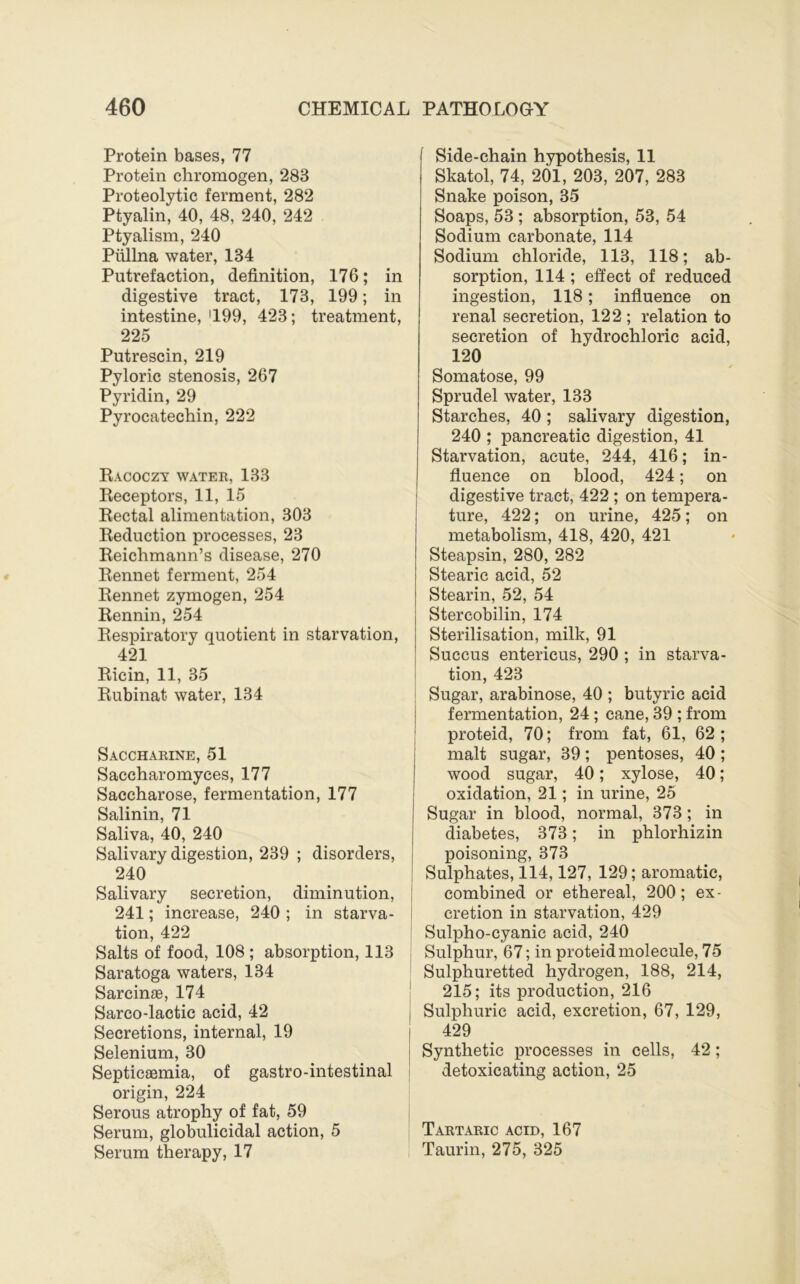 Protein bases, 77 Protein chromogen, 283 Proteolytic ferment, 282 Ptyalin, 40, 48, 240, 242 Ptyalism, 240 Piillna water, 134 Putrefaction, definition, 176; in digestive tract, 173, 199; in intestine, '199, 423; treatment, 225 Putrescin, 219 Pyloric stenosis, 267 Pyridin, 29 Pyrocatechin, 222 Kacoczy water, 133 Receptors, 11, 15 Rectal alimentation, 303 Reduction processes, 23 Reichmann’s disease, 270 Rennet ferment, 254 Rennet zymogen, 254 Rennin, 254 Respiratory quotient in starvation, 421 Ricin, 11, 35 Rubinat water, 134 Saccharine, 51 Saccharomyces, 177 Saccharose, fermentation, 177 Salinin, 71 Saliva, 40, 240 Salivary digestion, 239 ; disorders, 240 Salivary secretion, diminution, 241; increase, 240 ; in starva- tion, 422 Salts of food, 108 ; absorption, 113 Saratoga waters, 134 Sarcinae, 174 Sarco-lactic acid, 42 Secretions, internal, 19 Selenium, 30 Septicaemia, of gastro-intestinal origin, 224 Serous atrophy of fat, 59 Serum, globulicidal action, 5 Serum therapy, 17 [ Side-chain hypothesis, 11 Skatol, 74, 201, 203, 207, 283 Snake poison, 35 Soaps, 53 ; absorption, 53, 54 Sodium carbonate, 114 Sodium chloride, 113, 118; ab- sorption, 114 ; effect of reduced ingestion, 118; influence on renal secretion, 122; relation to secretion of hydrochloric acid, 120 Somatose, 99 Sprudel water, 133 Starches, 40; salivary digestion, 240 ; pancreatic digestion, 41 Starvation, acute, 244, 416; in- fluence on blood, 424; on digestive tract, 422 ; on tempera- ture, 422; on urine, 425; on metabolism, 418, 420, 421 Steapsin, 280, 282 Stearic acid, 52 Stearin, 52, 54 Stercobilin, 174 Sterilisation, milk, 91 Succus entericus, 290 ; in starva- tion, 423 : Sugar, arabinose, 40 ; butyric acid fermentation, 24 ; cane, 39 ; from proteid, 70; from fat, 61, 62 ; malt sugar, 39; pentoses, 40; wood sugar, 40; xylose, 40; oxidation, 21; in urine, 25 Sugar in blood, normal, 373; in diabetes, 373; in phlorhizin poisoning, 373 Sulphates, 114,127, 129; aromatic, combined or ethereal, 200; ex- cretion in starvation, 429 Sulpho-cyanic acid, 240 Sulphur, 67; in proteid molecule, 75 Sulphuretted hydrogen, 188, 214, 215; its production, 216 Sulphuric acid, excretion, 67, 129, 429 Synthetic processes in cells, 42; detoxicating action, 25 Tartaric acid, 167 Taurin, 275, 325