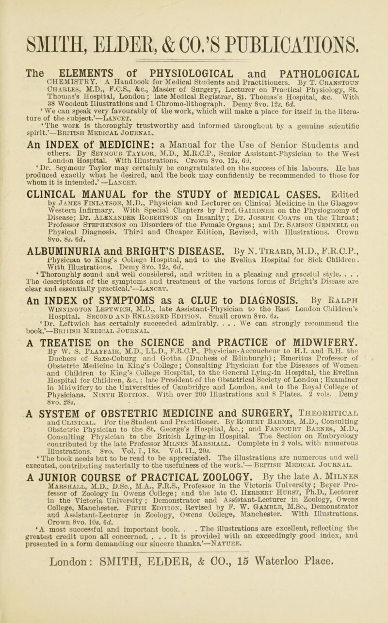 The ELEMENTS of PHYSIOLOGICAL and PATHOLOGICAL CHEMISTRY. A Handbook for Medical Students and Practitioners, liy T. Oranstoun Charles, M.D., P.C.S., &c., Master of Surgery, Lecturer on Practical Physiology, St. Thomas’s Hospital, London; late Medical Registrar, St. Thomas’s Hospital, <&c. With 38 Woodcut Illustrations and 1 Chromo-lithograph. Demy 8vo. 12s. 6d. ‘ We can speak very favourably of the work, which will make a place for itself in the litera- ture of the subject.’—Lancet. ‘The worK. is thorouglily trustworthy and informed throughout by a genuine scientific spirit.’—British Medical Journal. An INDEX of MEDICINE: a Manual for the Use of Senior Students and others. By Seymour Taylor, M.D., M.R.C.P., Senior Assistant-Physician to the West London Hospital. With Illustrations. Crown 8vo. 12^. ‘ Dr. Seymour Taylor may certainly be congratulated on the success of his labours. He has produced exactly w'bat he desired, and the book may confidently be recommended to tliose for whom it is intended.’ —Lancet. CLINICAL MANUAL for the STUDY of MEDICAL CASES. Edited by James Finlatson, M.D., Physician and Lecturer on Clinical Medicine in the Glasgow Western Infirmary. AVith Special Chapters ’ny Prof. Gairdner on the Physiognomy of Disease; Dr. Alexander Robertson on Insanity; Dr. Joseph Goats on the Throat; Professor Stephenson on Disorders of the Female Organs; and Dr. Samson Gbmmell on Physical Diagnosis. Third and Cheaper Edition, Revised, with Illustrations. Crown 8vo. 86'. 6d. ALBUMINURIA and BRIGHT’S DISEASE. By N. Tirard, M.D., F.R.C.P., Physician to King’s College Hospital, and to the Evelina Hospital for Sick Children. With Illustrations. Demy 8vo. 12a’. Qd. ‘ Thoroughly sound and well considered, and written in a pleasing and gracelul style. . . . The descriptions of the symptoms and treatment of the various forms of Bright’s Disease are clear and essentially practical.’—Lancet. An INDEX of SYMPTOMS as a CLUE to DIAGNOSIS. By Ralph WiNNiNGTON Leptwich, M.D., late Assistant-Physician to the Bast London Children’s Hospital. Second and Enlarged Edition. Small crown 8vo. 6s. ‘Dr. Leftwich has certainly succeeded admirably. . . . We can strongly recommend the book.’—Briiish Medical Journal. a treatise on the SCIENCE and PRACTICE of MIDWIFERY. By W. S. Playfair, M.D., LL.D., P.R.C.P., Physician-Accoucheur to H.I. and R.H. the Duchess of Saxe-Coburg and Gotha (Duchess of Edinburgh); Emeritus Professor of Obstetric Medicine in King’s College; Consulting Physician for the Diseases of Women and Children to King’s College Hospital, to the General Lying-in Hospital, the Evelina Hospital for Children, &c.; late President of the Obstetrical Society of London ; Examiner in Midwifery to the Universities of Cambridge and London, and to the Royal College of Physicians. Ninth Edition. With over 200 Illustrations and 8 Plates. 2 vols. Demy 8vo. 28s. A SYSTEM of OBSTETRIC MEDICINE and SURGERY, Theoretical and Clinical. For the Student and Practitioner. By Robert Barnes, M.D., Consulting Obstetric Physician to the St. George’s Hospital, &c.; and Fancourt Barnes, M.D., Consulting Physician to the British Lying-in Hospital. The Section on Embryology contributed by the late Professor Milnes Marshall. Complete in 2 vols. with numerous Illustrations. 8vo. Vol. 1, 185. Vol. II., 20s. ‘ The book needs but to be read to be appreciated. The illustrations are numerous and well executed, contributing materially to the usefulness of the work.’—British Medical Journal. A JUNIOR COURSE of PRACTICAL ZOOLOGY. By the late A. Milnes Marshall, M.D., D.Sc., M.A., F.R.S., Professor in the Victoria University; Beyer Pro- fessor of Zoology in Owens College; and the late 0. Herbert Hurst, Ph.D., Lecturer in the Victoria University ; Demonstrator and Assistant-Lecturer in Zoology, Owens College, Manchester. Fifth Edition, Revised by F. W. Gamble, M.Sc., Demonstrator and Assistant-Lecturer in Zoology, Owens College, Manchester. With Illustrations. Crown 8vo. IO5. 6rf. ‘ A most successful and important book. . . The illustrations are excellent, reflecting the greatest credit upon all concerned. . . . It is provided with an exceedingly good index, and presented in a form demanding our sincere thanks.’—Nature.