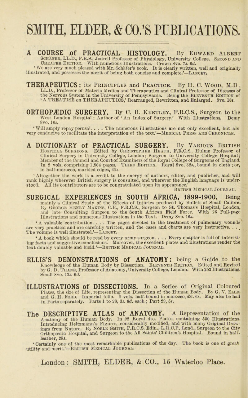 A COURSE of PRACTICAL HISTOLOGY. By Edward Albert Schafer, LL.D., F.R.S., Jodrell Professor of Physiology, University College. Second and Cheaper Edition. With numerous Illustrations. Crown 8vo. 7s. 6d, ‘ We are very much pleased with Mr. Schafer’s book. It is clearly written, well and originally illustrated, and possesses the merit of being both concise and complete.’—Lancet, THERAPEUTICS: its Principles and Practice. By H. C. Wood, M.D , LL.D., Professor of Materia Medica and Therapeutics and Clinical Professor of Diseases of the Nervous System in the University of Pennsylvania. Being the Eleventh Edition of ‘A TREATISE on THERAPEUTICS,’ Rearranged, Rewritten, and Enlarged. 8vo. I8«. ORTHOPiEDIC SURGERY. By C. B. Keetley, F.R.C.S., Surgeon to the West London Hospital; Author of ‘An Index of Surgery.’ With Illustrations. Demy 8vo. 16^. ‘ Will amply repay perusal. . . . The numerous illustrations are not only excellent, but als very conducive to lacilitate the interpretation of the text.’—Medical Press and Chronicle. A DICTIONARY of PRACTICAL SURGERY. By Various British Hospital Surgeons. Edited by Christopher Heath, F.R.C.S., Hulme Professor of Clinical Surgery in University College, London; Surgeon to University College Hospital; Member of the Council and Court of Examiners of the Royal College of Surgeons of England. In 2 vols. comprising 1,864 pages. Third Edition. Royal 8vo. 32^., bound in cloth ; or, in half-morocco, marbled edges, 42s. ‘ Altogether the work is a credit to the energy of authors, editor, and publisher, and will rank highly wherever British surgery is consulted, and wherever the English language is under- stood. All its contributors are to be congratulated upon its appearance.’ British Medical Journal. SURGICAL EXPERIENCES in SOUTH AFRICA, 1899-1900. Being mainly a Clinical Study of the Effects of Injuries produced by Bullets of Small Calibre. By George Henry Makins, C.B., F.R.C.S., Surgeon to St. Thomas’s Hospital, Loudon, and late Consulting Surgeon to the South African Field Force. With 26 Full-page Illustrations and numerous Illustrations in the Text. Demy 8vo. 16«. ‘A valuable contribution. . . . The pages devoted to the treatment of pulmonary wounds* are very practical and are carefully written, and the cases and charts are very instructive. . . The volume is well illustrated.’—Lancet. ‘ A book which should be read by every army surgeon. . . . Every chapter is full of interest- ing facts and suggestive conclusions. Moreover, the excellent plates and illustrations render the text doubly valuable and lucid.’—British Medical Journal. ELLIS’S DEMONSTRATIONS of ANATOMY: being a Guide to the Knowledge of the Human Body by Dissection. Eleventh Edition. Edited and Revised by G. D. Thane, Professor of Anatomy, University CoUege, London. With 252 Hlustratious. Small 8vo. 12s. 6(f. ILLUSTRATIONS of DISSECTIONS. In a Series of Original Coloured Plates, the size of Life, representing the Dissection of the Human Body, By G. Y. Ellis and G. H. Ford. Imperial folio. 2 vols. half-bound in morocco, £6. 6s. May also be had in Parts separately. Parts 1 to 28, 35. 6d. each ; Part 29, 65. The DESCRIPTIVE ATLAS of ANATOMY. A Eepresentation of the Anatomy of the Human Body. In 92 Royal 4to. Plates, containing 650 Illustrations. Introducing Heitzmann’s Figures, considerably modified, and with many Original Draw- ings from Nature. By Noble Smtuh, F.R.C.S. Edin., L.R.C.P. Lond., Surgeon to the City Orthopgedic Hospital, and Surgeon to the All Saints’ Children’s Hospital. Bound in half- leather, 25s. ‘ Certainly one of the most remarkable publications of the day, The book is one of great utility and merit.’—British Medical Journal.