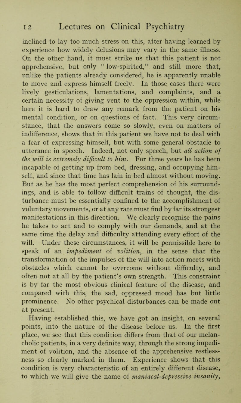 inclined to lay too much stress on this, after having learned by experience how widely delusions may vary in the same illness. On the other hand, it must strike us that this patient is not apprehensive, but only “ low-spirited,” and still more that, unlike the patients already considered, he is apparently unable to move and express himself freely. In those cases there were lively gesticulations, lamentations, and complaints, and a certain necessity of giving vent to the oppression within, while here it is hard to draw any remark from the patient on his mental condition, or on questions of fact. This very circum- stance, that the answers come so slowly, even on matters of indifference, shows that in this patient we have not to deal with a fear of expressing himself, but with some general obstacle to utterance in speech. Indeed, not only speech, but all action of the will is extremely difficult to him. For three years he has been incapable of getting up from bed, dressing, and occupying him- self, and since that time has lain in bed almost without moving. But as he has the most perfect comprehension of his surround- ings, and is able to follow difficult trains of thought, the dis- turbance must be essentially confined to the accomplishment of voluntary movements, or at any rate must find by far its strongest manifestations in this direction. We clearly recognise the pains he takes to act and to comply with our demands, and at the same time the delay and difficulty attending every effort of the will. Under these circumstances, it will be permissible here to speak of an impediment of volition, in the sense that the transformation of the impulses of the will into action meets with obstacles which cannot be overcome without difficulty, and often not at all by the patient’s own strength. This constraint is by far the most obvious clinical feature of the disease, and compared with this, the sad, oppressed mood has but little prominence. No other psychical disturbances can be made out at present. Having established this, we have got an insight, on several points, into the nature of the disease before us. In the first place, we see that this condition differs from that of our melan- cholic patients, in a very definite way, through the strong impedi- ment of volition, and the absence of the apprehensive restless- ness so clearly marked in them. Experience shows that this condition is very characteristic of an entirely different disease, to which we will give the name of maniacal-depressive insanity,