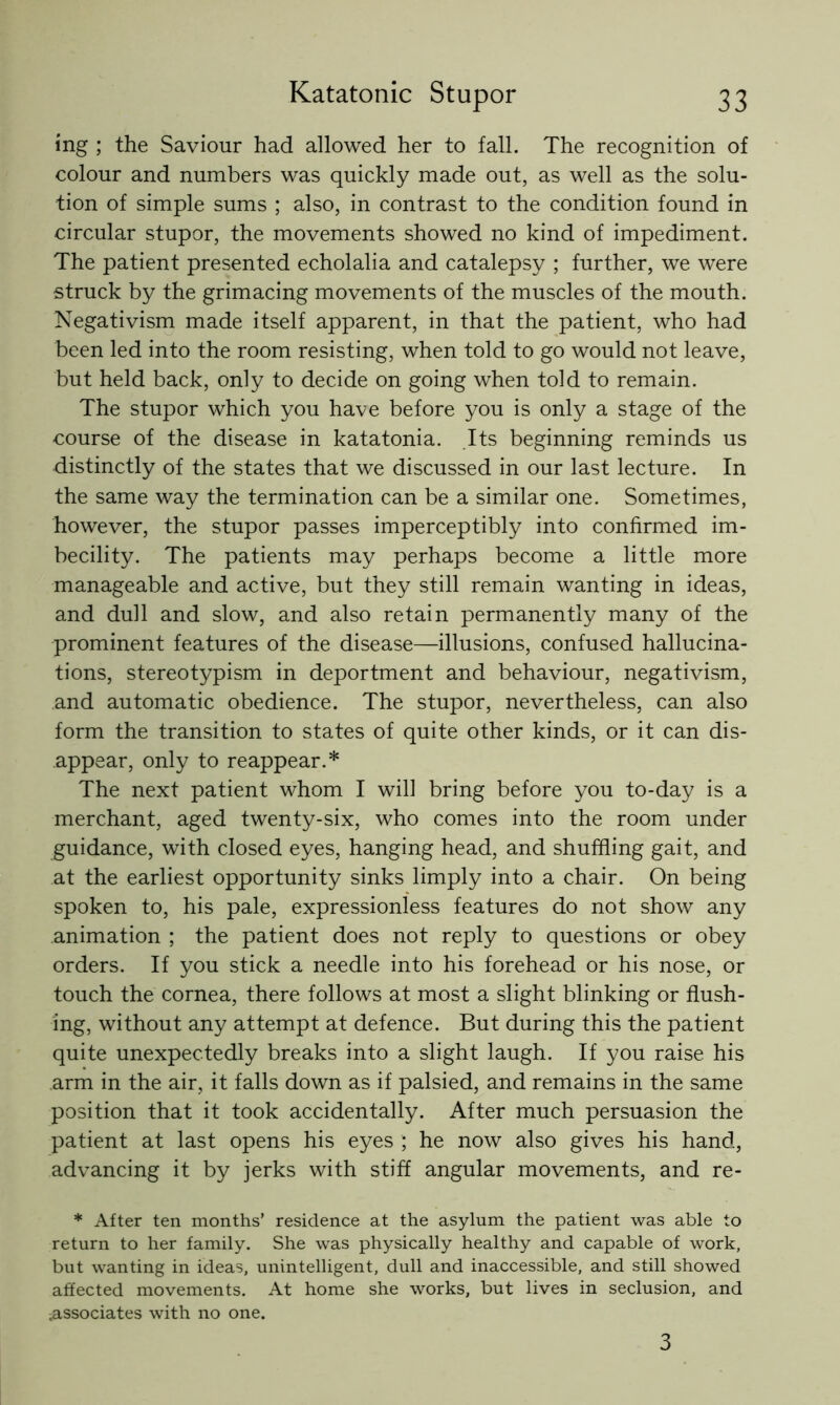 ing ; the Saviour had allowed her to fall. The recognition of colour and numbers was quickly made out, as well as the solu- tion of simple sums ; also, in contrast to the condition found in circular stupor, the movements showed no kind of impediment. The patient presented echolalia and catalepsy ; further, we were struck by the grimacing movements of the muscles of the mouth. Negativism made itself apparent, in that the patient, who had been led into the room resisting, when told to go would not leave, but held back, only to decide on going when told to remain. The stupor which you have before you is only a stage of the course of the disease in katatonia. Its beginning reminds us distinctly of the states that we discussed in our last lecture. In the same way the termination can be a similar one. Sometimes, however, the stupor passes imperceptibly into confirmed im- becility. The patients may perhaps become a little more manageable and active, but they still remain wanting in ideas, and dull and slow, and also retain permanently many of the prominent features of the disease—illusions, confused hallucina- tions, stereotypism in deportment and behaviour, negativism, and automatic obedience. The stupor, nevertheless, can also form the transition to states of quite other kinds, or it can dis- appear, only to reappear.* The next patient whom I will bring before you to-day is a merchant, aged twenty-six, who comes into the room under guidance, with closed eyes, hanging head, and shuffling gait, and at the earliest opportunity sinks limply into a chair. On being spoken to, his pale, expressionless features do not show any animation ; the patient does not reply to questions or obey orders. If you stick a needle into his forehead or his nose, or touch the cornea, there follows at most a slight blinking or flush- ing, without any attempt at defence. But during this the patient quite unexpectedly breaks into a slight laugh. If you raise his arm in the air, it falls down as if palsied, and remains in the same position that it took accidentally. After much persuasion the patient at last opens his eyes ; he now also gives his hand, advancing it by jerks with stiff angular movements, and re- * After ten months’ residence at the asylum the patient was able to return to her family. She was physically healthy and capable of work, but wanting in ideas, unintelligent, dull and inaccessible, and still showed affected movements. At home she works, but lives in seclusion, and .associates with no one. 3