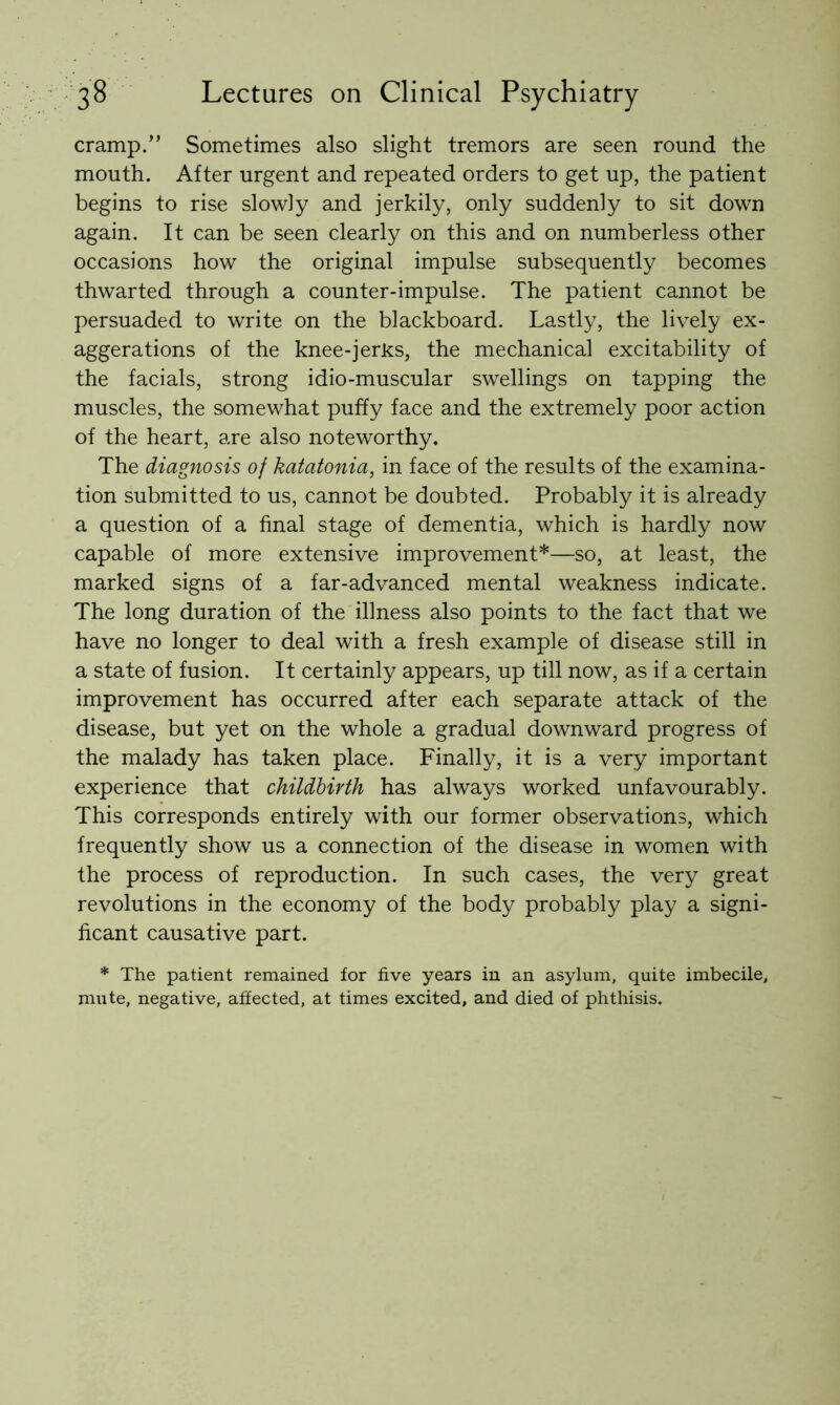 cramp.” Sometimes also slight tremors are seen round the mouth. After urgent and repeated orders to get up, the patient begins to rise slowly and jerkily, only suddenly to sit down again. It can be seen clearly on this and on numberless other occasions how the original impulse subsequently becomes thwarted through a counter-impulse. The patient cannot be persuaded to write on the blackboard. Lastly, the lively ex- aggerations of the knee-jerks, the mechanical excitability of the facials, strong idio-muscular swellings on tapping the muscles, the somewhat puffy face and the extremely poor action of the heart, are also noteworthy. The diagnosis of katatonia, in face of the results of the examina- tion submitted to us, cannot be doubted. Probably it is already a question of a final stage of dementia, which is hardly now capable of more extensive improvement*—so, at least, the marked signs of a far-advanced mental weakness indicate. The long duration of the illness also points to the fact that we have no longer to deal with a fresh example of disease still in a state of fusion. It certainly appears, up till now, as if a certain improvement has occurred after each separate attack of the disease, but yet on the whole a gradual downward progress of the malady has taken place. Finally, it is a very important experience that childbirth has always worked unfavourably. This corresponds entirely with our former observations, which frequently show us a connection of the disease in women with the process of reproduction. In such cases, the very great revolutions in the economy of the body probably play a signi- ficant causative part. * The patient remained for five years in an asylum, quite imbecile, mute, negative, affected, at times excited, and died of phthisis.