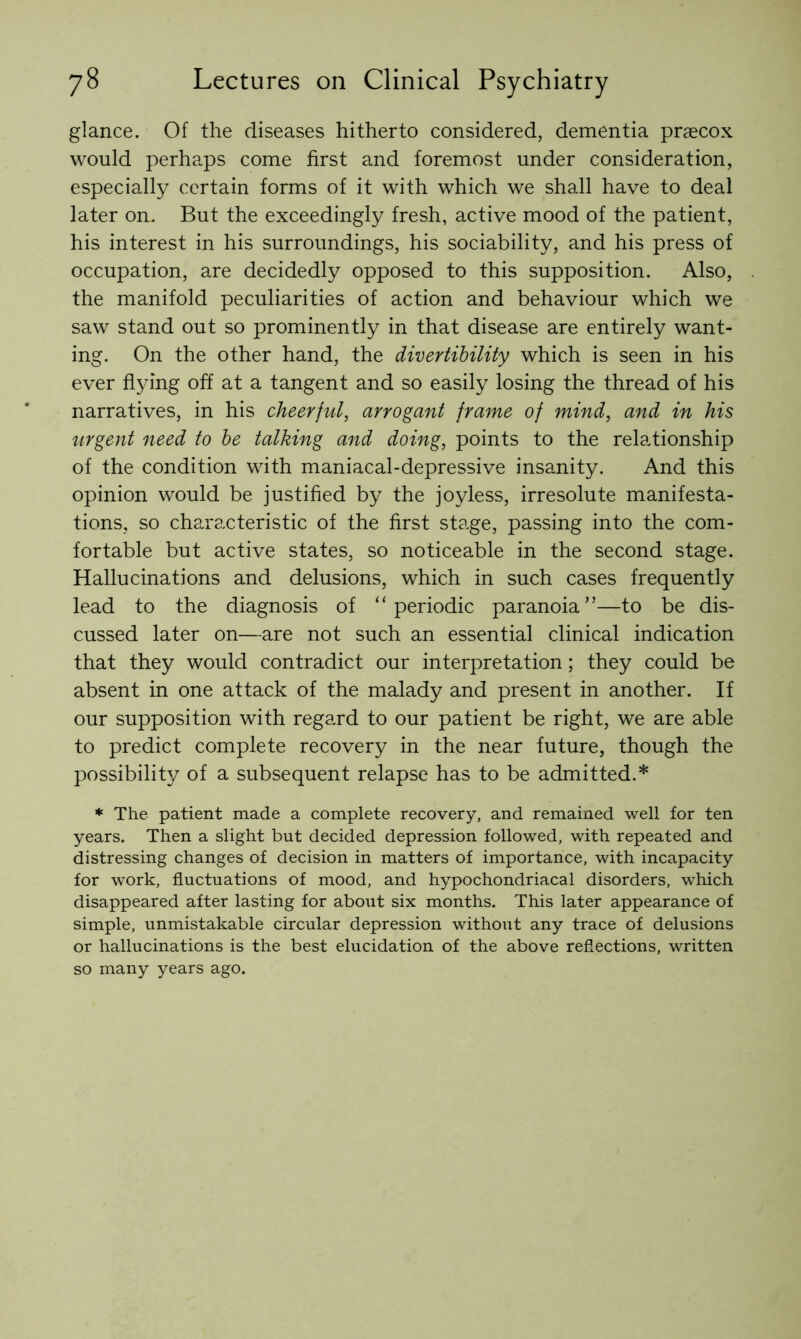 glance. Of the diseases hitherto considered, dementia praecox would perhaps come first and foremost under consideration, especially certain forms of it with which we shall have to deal later on. But the exceedingly fresh, active mood of the patient, his interest in his surroundings, his sociability, and his press of occupation, are decidedly opposed to this supposition. Also, the manifold peculiarities of action and behaviour which we saw stand out so prominently in that disease are entirely want- ing. On the other hand, the divertihility which is seen in his ever fl^u'ng off at a tangent and so easily losing the thread of his narratives, in his cheerful, arrogant frame of mind, and in his urgent need to he talking and doing, points to the relationship of the condition with maniacal-depressive insanity. And this opinion would be justified by the joyless, irresolute manifesta- tions, so characteristic of the first stage, passing into the com- fortable but active states, so noticeable in the second stage. Hallucinations and delusions, which in such cases frequently lead to the diagnosis of “periodic paranoia”—to be dis- cussed later on—are not such an essential clinical indication that they would contradict our interpretation; they could be absent in one attack of the malady and present in another. If our supposition with regard to our patient be right, we are able to predict complete recovery in the near future, though the possibility of a subsequent relapse has to be admitted.* * The patient made a complete recovery, and remained well for ten years. Then a slight but decided depression followed, with repeated and distressing changes of decision in matters of importance, with incapacity for work, fluctuations of mood, and hypochondriacal disorders, which disappeared after lasting for about six months. This later appearance of simple, unmistakable circular depression without any trace of delusions or hallucinations is the best elucidation of the above reflections, written so many years ago.