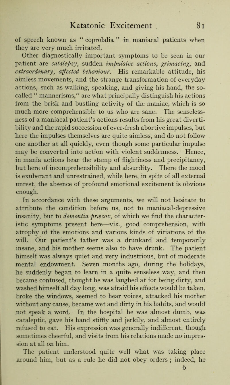 of speech known as “ coprolalia ” in maniacal patients when they are very much irritated. Other diagnostically important symptoms to be seen in our patient are catalepsy, sudden impulsive actions, grimacing, and extraordinary, affected behaviour. His remarkable attitude, his aimless movements, and the strange transformation of everyday actions, such as walking, speaking, and giving his hand, the so- called “ mannerisms,” are what principally distinguish his actions from the brisk and bustling activity of the maniac, which is so much more comprehensible to us who are sane. The senseless- ness of a maniacal patient’s actions results from his great diverti- bility and the rapid succession of ever-fresh abortive impulses, but here the impulses themselves are quite aimless, and do not follow one another at all quickly, even though some particular impulse may be converted into action with violent suddenness. Hence, in mania actions bear the stamp of fiightiness and precipitancy, but here of incomprehensibility and absurdity. There the mood is exuberant and unrestrained, while here, in spite of all external unrest, the absence of profound emotional excitement is obvious enough. In accordance with these arguments, we will not hesitate to attribute the condition before us, not to maniacal-depressive insanity, but to dementia prcecox, of which we find the character- istic symptoms present here—viz., good comprehension, with atrophy of the emotions and various kinds of vitiations of the will. Our patient’s father was a drunkard and temporarily insane, and his mother seems also to have drunk. The patient himself was always quiet and very industrious, but of moderate mental endowment. Seven months ago, during the holidays, he suddenly began to learn in a quite senseless way, and then became confused, thought he was laughed at for being dirty, and washed himself all day long, was afraid his effects would be taken, broke the windows, seemed to hear voices, attacked his mother without any cause, became wet and dirty in his habits, and would not speak a word. In the hospital he was almost dumb, was cataleptic, gave his hand stiffly and jerkily, and almost entirely refused to eat. His expression was generally indifferent, though sometimes cheerful, and visits from his relations made no impres- sion at all on him. The patient understood quite well what was taking place around him, but as a rule he did not obey orders ; indeed, he 6