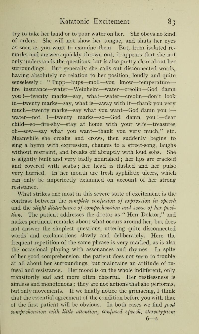 try to take her hand or to pour water on her. She obeys no kind of orders. She will not show her tongue, and shuts her eyes as soon as you want to examine them. But, from isolated re- marks and answers quickly thrown out, it appears that she not only understands the questions, but is also pretty clear about her surroundings. But generally she calls out disconnected words, having absolutely no relation to her position, loudly and quite senselessly : “ Pupp—bups—moll—you know—temperature— fire insurance—water—Weinheim—^w^ater—creolin—God damn you !—twenty marks—say, what—water—creolin—don’t look in—twenty marks—say, what is—away with it—thank you very much—twenty marks—say what you want—God damn you !—■ water—not I—twenty marks—so—God damn you !—dear child—so—fire-shy—stay at home with your wife—treasures oh—sow—say what you want—thank you very much,” etc. Meanwhile she croaks and crows, then suddenly begins to sing a hymn with expression, changes to a street-song, laughs without restraint, and breaks off abruptly with loud sobs. She is slightly built and very badly nourished ; her lips are cracked and covered with scabs ; her head is flushed and her pulse very hurried. In her mouth are fresh syphilitic ulcers, which can only be imperfectly examined on account of her strong resistance. What strikes one most in this severe state of excitement is the contrast between the complete confusion of expression in speech and the slight disturbance of comprehension and sense of her posi- tion, The patient addresses the doctor as “ Herr Doktor,” and makes pertinent remarks about what occurs around her, but does not answer the simplest questions, uttering quite disconnected words' and exclamations slowly and deliberately. Here the frequent repetition of the same phrase is very marked, as is also the occasional playing with assonances and rhymes. In spite of her good comprehension, the patient does not seem to trouble at all about her surroundings, but maintains an attitude of re- fusal and resistance. Her mood is on the whole indifferent, only transitorily sad and more often cheerful. Her restlessness is aimless and monotonous ; they are not actions that she performs, but only movements. If we finally notice the grimacing, I think that the essential agreement of the condition before you with that of the first patient will be obvious. In both cases we find good comprehension with little attention, confused speech, stereotypism 6—2