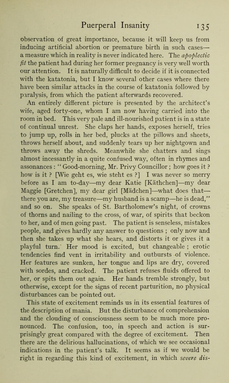 observation of great importance, because it will keep us from inducing artificial abortion or premature birth in such cases— a measure which in reality is never indicated here. The apoplectic fit the patient had during her former pregnancy is very well worth our attention. It is naturally difficult to decide if it is connected with the katatonia, but I know several other cases where there have been similar attacks in the course of katatonia followed by paralysis, from which the patient afterwards recovered. An entirely different picture is presented by the architect’s wife, aged forty-one, whom I am now having carried into the room in bed. This very pale and ill-nourished patient is in a state of continual unrest. She claps her hands, exposes herself, tries to jump up, rolls in her bed, plucks at the pillows and sheets, throws herself about, and suddenly tears up her nightgown and throws away the shreds. Meanwhile she chatters and sings almost incessantly in a quite confused way, often in rhymes and assonances : “ Good-morning, Mr. Privy Councillor ; how goes it ? how is it ? [Wie geht es, wie steht es ?] I was never so merry before as I am to-day—my dear Katie [Kathchen]—my dear Maggie [Gretchen], my dear girl [Madchen]—^what does that— there you are, my treasure—^my husband is a scamp—he is dead,” and so on. She speaks of St. Bartholomew’s night, of crowns of thorns and nailing to the cross, of war, of spirits that beckon to her, and of men going past. The patient is senseless, mistakes people, and gives hardly any answer to questions ; only now and then she takes up what she hears, and distorts it or gives it a playful turn.' Her mood is excited, but changeable ; erotic tendencies find vent in irritability and outbursts of violence. Her features are sunken, her tongue and lips are dry, covered with sordes, and cracked. The patient refuses fluids offered to her, or spits them out again. Her hands tremble strongly, but otherwise, except for the signs of recent parturition, no physical disturbances can be pointed out. This state of excitement reminds us in its essential features of the description of mania. But the disturbance of comprehension and the clouding of consciousness seem to be much more pro- nounced. The confusion, too, in speech and action is sur- prisingly great compared with the degree of excitement. Then there are the delirious hallucinations, of which we see occasional indications in the patient’s talk. It seems as if we would be right in regarding this kind of excitement, in which severe dis-
