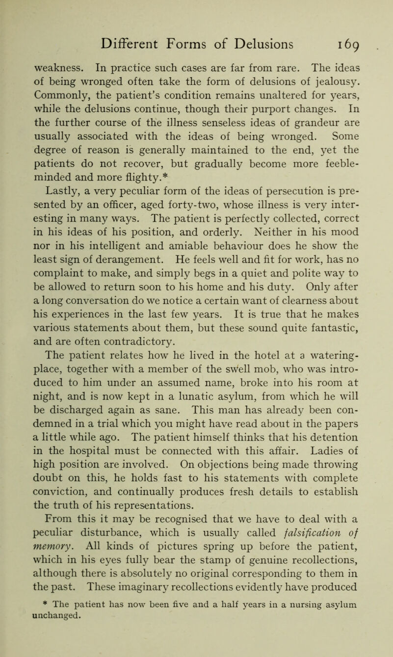 weakness. In practice such cases are far from rare. The ideas of being wronged often take the form of delusions of jealousy. Commonly, the patient’s condition remains unaltered for years, while the delusions continue, though their purport changes. In the further course of the illness senseless ideas of grandeur are usually associated with the ideas of being wronged. Some degree of reason is generally maintained to the end, yet the patients do not recover, but gradually become more feeble- minded and more flighty.* Lastly, a very peculiar form of the ideas of persecution is pre- sented by an officer, aged forty-two, whose illness is very inter- esting in many ways. The patient is perfectly collected, correct in his ideas of his position, and orderly. Neither in his mood nor in his intelligent and amiable behaviour does he show the least sign of derangement. He feels well and fit for work, has no complaint to make, and simply begs in a quiet and polite way to be allowed to return soon to his home and his duty. Only after a long conversation do we notice a certain want of clearness about his experiences in the last few years. It is true that he makes various statements about them, but these sound quite fantastic, and are often contradictory. The patient relates how he lived in the hotel at a watering- place, together with a member of the sWell mob, who was intro- duced to him under an assumed name, broke into his room at night, and is now kept in a lunatic asylum, from which he will be discharged again as sane. This man has already been con- demned in a trial which you might have read about in the papers a little while ago. The patient himself thinks that his detention in the hospital must be connected with this affair. Ladies of high position are involved. On objections being made throwing doubt on this, he holds fast to his statements with complete conviction, and continually produces fresh details to establish the truth of his representations. From this it may be recognised that we have to deal with a peculiar disturbance, which is usually called falsification of memory. All kinds of pictures spring up before the patient, which in his eyes fully bear the stamp of genuine recollections, although there is absolutely no original corresponding to them in the past. These imaginary recollections evidently have produced * The patient has now been five and a half years in a nursing asylum unchanged.