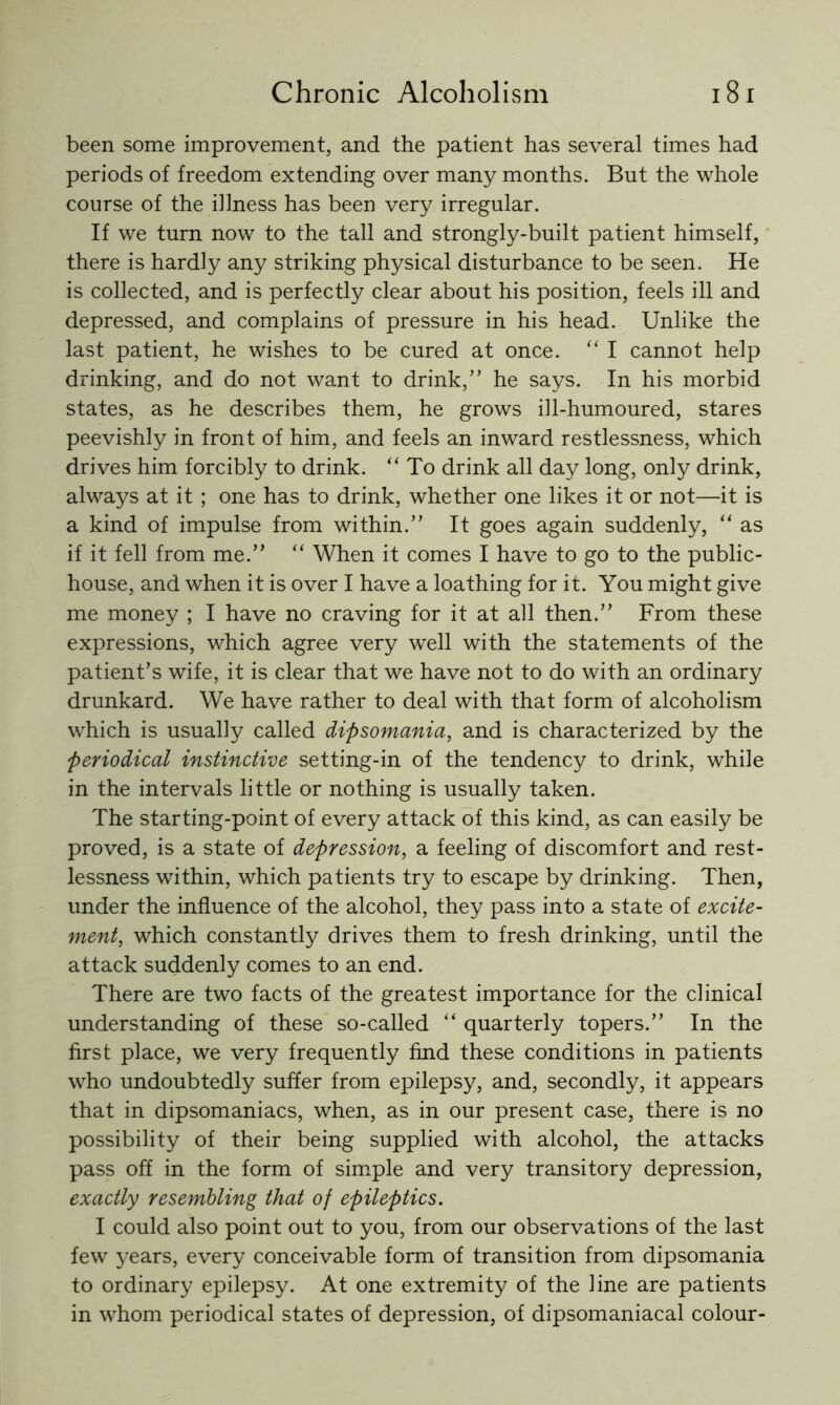 been some improvement, and the patient has several times had periods of freedom extending over many months. But the whole course of the illness has been very irregular. If we turn now to the tall and strongly-built patient himself, there is hardly any striking physical disturbance to be seen. He is collected, and is perfectly clear about his position, feels ill and depressed, and complains of pressure in his head. Unlike the last patient, he wishes to be cured at once. ‘‘ I cannot help drinking, and do not want to drink,” he says. In his morbid states, as he describes them, he grows ill-humoured, stares peevishly in front of him, and feels an inward restlessness, which drives him forcibly to drink. “ To drink all day long, only drink, always at it ; one has to drink, whether one likes it or not—it is a kind of impulse from within.” It goes again suddenly, “ as if it fell from me.” “ When it comes I have to go to the public- house, and when it is over I have a loathing for it. You might give me money ; I have no craving for it at all then.” From these expressions, which agree very well with the statements of the patient’s wife, it is clear that we have not to do with an ordinary drunkard. We have rather to deal with that form of alcoholism which is usually called dipsomania, and is characterized by the periodical instinctive setting-in of the tendency to drink, while in the intervals little or nothing is usually taken. The starting-point of every attack of this kind, as can easily be proved, is a state of depression, a feeling of discomfort and rest- lessness within, which patients try to escape by drinking. Then, under the influence of the alcohol, they pass into a state of excite- ment, which constantly drives them to fresh drinking, until the attack suddenly comes to an end. There are two facts of the greatest importance for the clinical understanding of these so-called “ quarterly topers.” In the first place, we very frequently find these conditions in patients who undoubtedly suffer from epilepsy, and, secondly, it appears that in dipsomaniacs, when, as in our present case, there is no possibility of their being supplied with alcohol, the attacks pass off in the form of sim.ple and very transitory depression, exactly resembling that of epileptics. I could also point out to you, from our observations of the last few years, every conceivable form of transition from dipsomania to ordinary epilepsy. At one extremity of the line are patients in whom periodical states of depression, of dipsomaniacal colour-