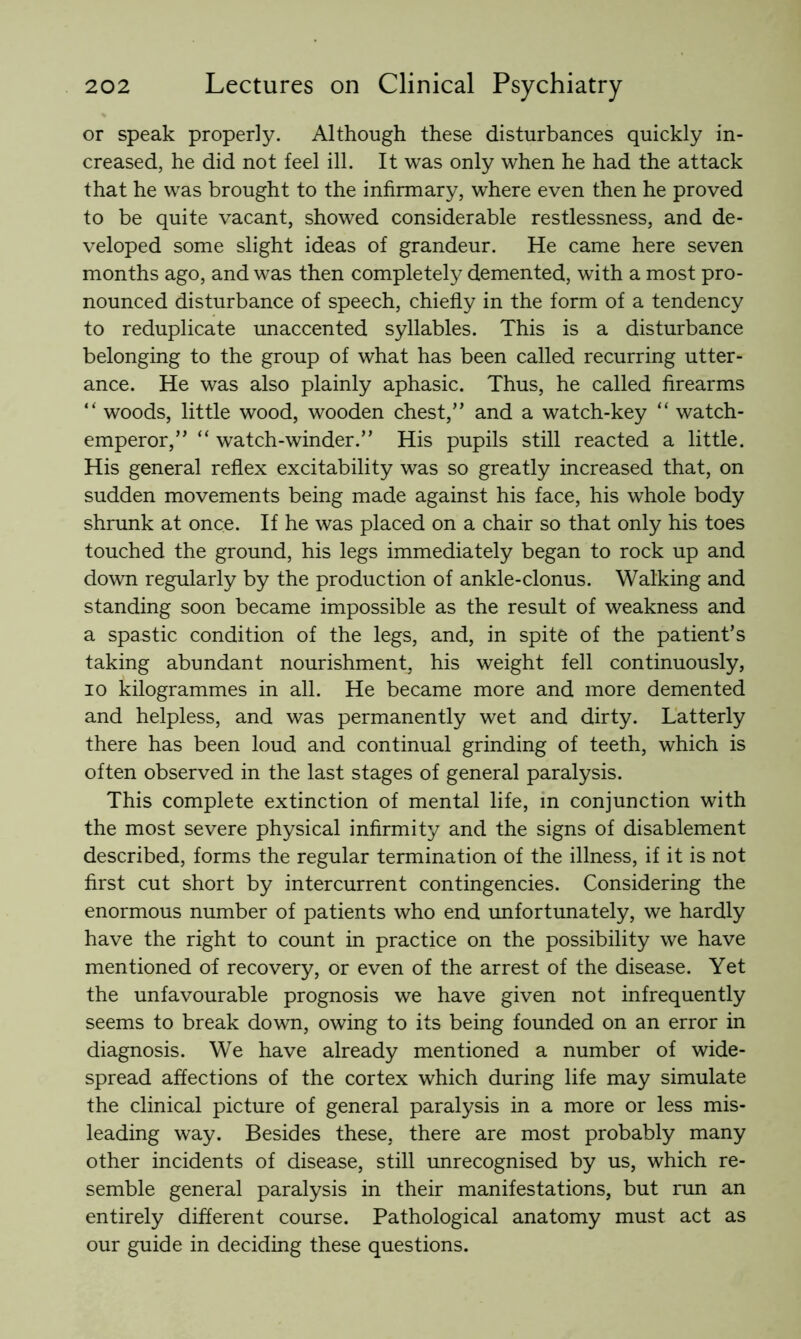 or speak properly. Although these disturbances quickly in- creased, he did not feel ill. It was only when he had the attack that he was brought to the infirmary, where even then he proved to be quite vacant, showed considerable restlessness, and de- veloped some slight ideas of grandeur. He came here seven months ago, and was then completely demented, with a most pro- nounced disturbance of speech, chiefly in the form of a tendency to reduplicate unaccented syllables. This is a disturbance belonging to the group of what has been called recurring utter- ance. He was also plainly aphasic. Thus, he called firearms “ woods, little wood, wooden chest,” and a watch-key “ watch- emperor,” “ watch-winder.” His pupils still reacted a little. His general reflex excitability was so greatly increased that, on sudden movements being made against his face, his whole body shrunk at once. If he was placed on a chair so that only his toes touched the ground, his legs immediately began to rock up and down regularly by the production of ankle-clonus. Walking and standing soon became impossible as the result of weakness and a spastic condition of the legs, and, in spite of the patient’s taking abundant nourishment, his weight fell continuously, 10 kilogrammes in all. He became more and more demented and helpless, and was permanently wet and dirty. Latterly there has been loud and continual grinding of teeth, which is often observed in the last stages of general paralysis. This complete extinction of mental life, in conjunction with the most severe physical infirmity and the signs of disablement described, forms the regular termination of the illness, if it is not first cut short by intercurrent contingencies. Considering the enormous number of patients who end unfortunately, we hardly have the right to count in practice on the possibility we have mentioned of recovery, or even of the arrest of the disease. Yet the unfavourable prognosis we have given not infrequently seems to break down, owing to its being founded on an error in diagnosis. We have already mentioned a number of wide- spread affections of the cortex which during life may simulate the clinical picture of general paralysis in a more or less mis- leading way. Besides these, there are most probably many other incidents of disease, still unrecognised by us, which re- semble general paralysis in their manifestations, but run an entirely different course. Pathological anatomy must act as our guide in deciding these questions.