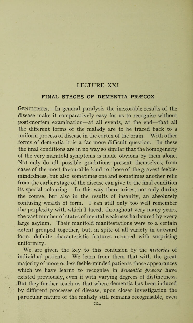 LECTURE XXI FINAL STAGES OF DEMENTIA PRiECOX Gentlemen,—In general paralysis the inexorable results of the disease make it comparatively easy for us to recognise without post-mortem examination—at all events, at the end—that all the different forms of the malady are to be traced back to a uniform process of disease in the cortex of the brain. With other forms of dementia it is a far more difficult question. In these the final conditions are in no way so similar that the homogeneity of the very manifold symptoms is made obvious by them alone. Not only do all possible gradations present themselves, from cases of the most favourable kind to those of the gravest feeble- mindedness, but also sometimes one and sometimes another relic from the earlier stage of the disease can give to the final condition its special colouring. In this way there arises, not only during the course, but also in the results of insanity, an absolutely confusing wealth of form. I can still only too well remember the perplexity with which I faced, throughout very many years, the vast number of states of mental weakness harboured by every large asylum. Their manifold manifestations were to a certain extent grouped together, but, in spite of all variety in outward form, definite characteristic features recurred with surprising uniformity. We are given the key to this confusion by the histories of individual patients. We learn from them that with the great majority of more or less feeble-minded patients those appearances which we have learnt to recognise in dementia prcecox have existed previously, even if with varying degrees of distinctness. .But they further teach us that where dementia has been induced by different processes of disease, upon closer investigation the particular nature of the malady still remains recognisable, even