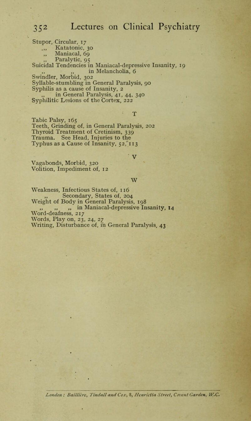 Stupor, Circular, 17 .,, Katatonic, 30 ,, Maniacal, 69 ,, Paralytic, 95 Suicidal Tendencies in Maniacal-depressive Insanity, 19 ,, ,, in Melancholia, 6 Swindler, Morbid, 302 Syllable-stumbling in General Paralysis, 90 Syphilis as a cause of Insanity, 2 ,, in General Paralysis, 41, 44, 340 , Syphilitic Lesions of the Cortex, 222 T Tabic Palsy, 165 Teeth, Grinding of, in General Paralysis, 202 Thyroid Treatment of Cretinism, 339 Trauma. See Head, Injuries to the Typhus as a Cause of Insanity, 52,'’ii3 ■ V Vagabonds, Morbid, 320 Volition, Impediment of, 12 W Weakness, Infectious States of, 116 ,, Secondary, States of, 204 Weight of Body in General Paralysis, 198 ,, ,, ,, in Maniacal-depressive Insanity, 14 Word-deafness, 217 Words, Play on, 23, 24, 27 Writing, Disturbance of, in General Paralysis, 43 London : BaiUii're, Tindall and Cox, 8, Henrietta Street, Covent Garden, U(.C.