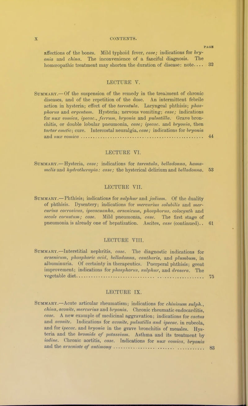 PAGE affections of the bones. Mild typhoid fever, case; indications for bry- onia and china. The inconvenience of a fanciful diagnosis. The homoeopathic treatment may shorten the duration of disease: note.... 32 LECTURE Y. Summary.— Of the suspension of the remedy in the treatment of chronic diseases, and of the repetition of the dose. Am intermittent febrile action in hysteria; effect of the tarentula. Laryngeal phthisis; phos- phorus and argentum. Hysteria; nervous vomiting; case; indications for nux vomica, ipecac., ferrum, bryonia and pulsatilla. Grave bron- chitis, or double lobular pneumonia, case; ipecac, and bryonia, then tartar emetic-, cure. Intercostal neuralgia, case; indications for bryonia and nux vomica 44 LECTURE VI. Summary.— Hysteria, case; indications for tarentula, belladonna, hama- melis and hydrotherapia: case; the hysterical delirium and belladonna. 53 LECTURE VII. Summary.— Phthisis; indications for sulphur and jodium. Of the duality of phthisis. Dysentery; indications for mercurius solubilis and mer- curius corrosivus, ipecacuanha, arsenicum, phosphorus, colocynth and secale cornutum; case. Mild pneumonia, case. The first stage of pneumonia is already one of hepatization. Ascites, case (continued).. 61 LECTURE VIII. Summary.—Interstitial nephritis, case. The diagnostic indications for arsenicum, phosphoric acid, belladonna, cantharis, and plumbum, in albuminuria. Of certainty in therapeutics. Puerperal phthisis; great improvement; indications for phosphorus, sulphur, and drosera. The vegetable diet 75 LECTURE IX. Summary.—Acute articular rheumatism; indications for chininum sulph., china, aconite, mercurius and bryonia. Chronic rheumatic endocarditis, case. A new example of medicinal aggravation; indications for cactus and aconite. Indications for aconite, pulsatilla and ipecac, in rubeola, and for ipecac, and bryonia in the grave bronchitis of measles. Hys- teria and the bromide of potassium. Asthma and its treatment by iodine. Chronic aortitis, case. Indications for nux vomica, bryonia and the arseniate of antimony 33