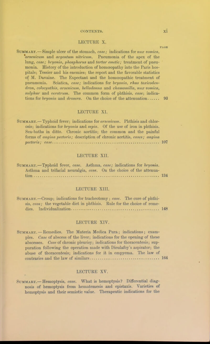 LECTURE X. PAGE Summary.— Simple ulcer of the stomach, case; indications for nux vomica, 'arsenicum and argentum nitricum. Pneumonia of the apex of the lung, case; bryonia, phosphorus and tartar emetic; treatment of pneu- monia. History of the introduction of homoeopathy into the Paris hos- pitals; Tessier and his enemies; the report and the favorable statistics of M. Davaine. The Expectant and the homoeopathic treatment of pneumonia. Sciatica, case; indications for bryonia, rhus toxicoden- dron, colocynthis, arsenicum, belladonna and chamomilla, mix vomica, sulphur and veratrum. The common form of phthisis, case; indica- tions for bryonia and drosera. On the choice of the attenuation 93 LECTURE XI. Summary.— Typhoid fever; indications for arsenicum. Phthisis and chlor- osis; indications for bryonia and sepia. Of the use of iron in phthisis. Sea-baths in ditto. Chronic aortitis; the common and the painful forms of angina pectoris; description of chronic aortitis, cases; angina pectoris; case 107 LECTURE XII. Summary.—Typhoid fever, case. Asthma, case; indications for bryonia. Asthma and trifacial neuralgia, case. On the choice of the attenua- tion 134 LECTURE XIII. Summary.—Croup; indications for tracheotomy ; case. The cure of phthi- sis, case; the vegetable diet in phthisis. Rule for the choice of reme- dies. Individualization 148 LECTURE XIV. Summary. — Remedies. The Materia Medica Pura; indications ; exam- ples. Case of abscess of the liver; indications for the opening of these abscesses. Case of chronic pleurisy; indications for thoracentesis; sup- puration following the operation made with Dieulafoy’s aspirator; the abuse of thoracentesis; indications for it in empyema. The law of contraries and the law of similars 164 LECTURE XV. Summary.— Hemoptysis, case. What is hemoptysis? Differential diag- nosis of hemoptysis from hematemesis and epistaxis. Varieties of hemoptysis and their semiotic value. Therapeutic indications for the