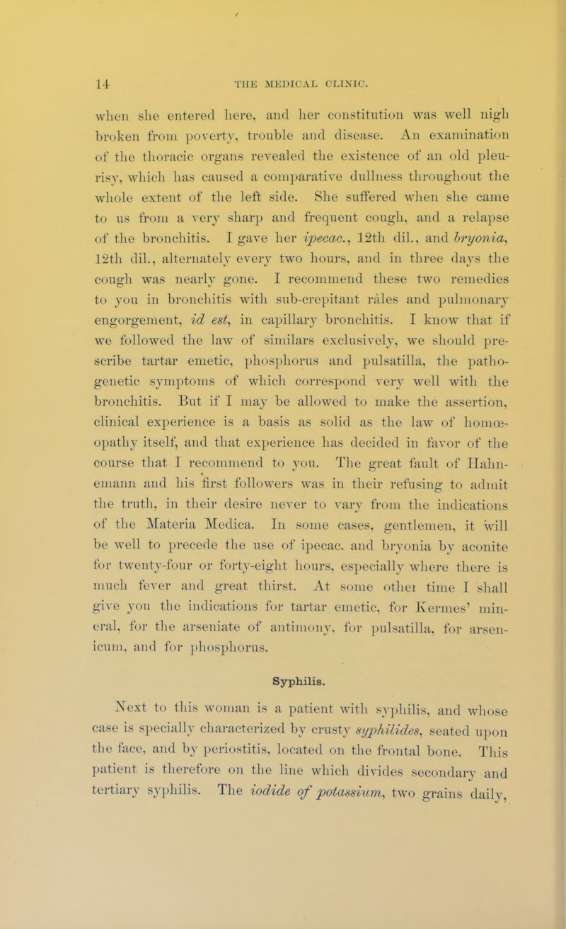 / 14 THE MEDICAL CLINIC. when she entered here, and her constitution was well nigh broken from poverty, trouble and disease. An examination of the thoracic organs revealed the existence of an old pleu- risy, which has caused a comparative dullness throughout the whole extent of the left side. She suffered when she came to us from a very sharp and frequent cough, and a relapse of the bronchitis. I gave her ipecac., 12th dil., and bryonia, 12th dil., alternately every two hours, and in three days the cough was nearly gone. I recommend these two remedies to you in bronchitis with sub-crepitant rales and pulmonary engorgement, id est, in capillary bronchitis. I know that if we followed the law of similars exclusively, we should pre- scribe tartar emetic, phosphorus and pulsatilla, the patho- genetic symptoms of which correspond very well with the bronchitis. But if I may be allowed to make the assertion, clinical experience is a basis as solid as the law of homoe- opathy itself, and that experience has decided in favor of the course that I recommend to you. The great fault of Halm- einann and his first followers was in their refusing to admit the truth, in their desire never to vary from the indications of the Materia Medica. In some cases, gentlemen, it will be well to precede the use of ipecac, and bryonia by aconite for twenty-four or forty-eight hours, especially where there is much fever and great thirst. At some othei time I shall give you the indications for tartar emetic, for Kermes’ min- eral, for the arseniate of antimony, for pulsatilla, for arsen- icum, and for phosphorus. Syphilis. Next to this woman is a patient with syphilis, and whose case is specially characterized by crusty syphilides, seated upon the face, and by periostitis, located on the frontal bone. This patient is therefore on the line which divides secondary and tertiary syphilis. The iodide of potassium, two grains daily,